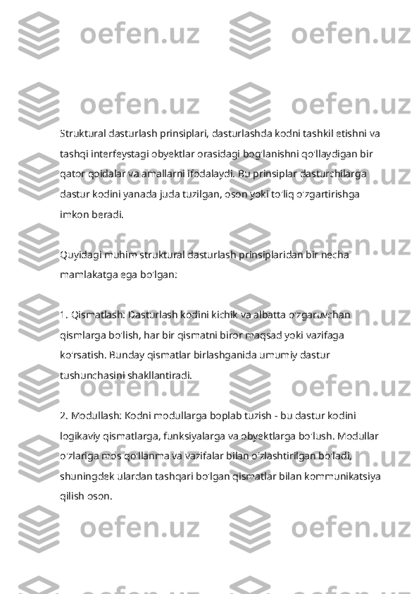 Struktural dasturlash prinsiplari, dasturlashda kodni tashkil etishni va 
tashqi interfeystagi obyektlar orasidagi bog'lanishni qo'llaydigan bir 
qator qoidalar va amallarni ifodalaydi. Bu prinsiplar dasturchilarga 
dastur kodini yanada juda tuzilgan, oson yoki to'liq o'zgartirishga 
imkon beradi. 
Quyidagi muhim struktural dasturlash prinsiplaridan bir necha 
mamlakatga ega bo'lgan: 
1. Qismatlash: Dasturlash kodini kichik va albatta o'zgaruvchan 
qismlarga bo'lish, har bir qismatni biror maqsad yoki vazifaga 
ko'rsatish. Bunday qismatlar birlashganida umumiy dastur 
tushunchasini shakllantiradi.
2. Modullash: Kodni modullarga boplab tuzish - bu dastur kodini 
logikaviy qismatlarga, funksiyalarga va obyektlarga bo'lush. Modullar 
o'zlariga mos qo'llanma va vazifalar bilan o'zlashtirilgan bo'ladi, 
shuningdek ulardan tashqari bo'lgan qismatlar bilan kommunikatsiya 
qilish oson. 