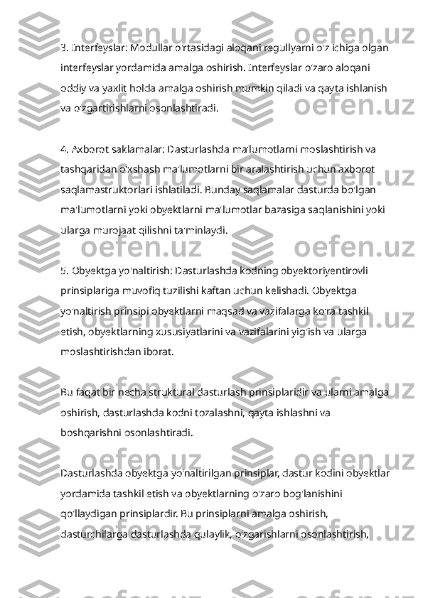 3. Interfeyslar: Modullar o'rtasidagi aloqani regullyarni o'z ichiga olgan 
interfeyslar yordamida amalga oshirish. Interfeyslar o'zaro aloqani 
oddiy va yaxlit holda amalga oshirish mumkin qiladi va qayta ishlanish 
va o'zgartirishlarni osonlashtiradi.
4. Axborot saklamalar: Dasturlashda ma'lumotlarni moslashtirish va 
tashqaridan o'xshash ma'lumotlarni bir aralashtirish uchun axborot 
saqlamastruktorlari ishlatiladi. Bunday saqlamalar dasturda bo'lgan 
ma'lumotlarni yoki obyektlarni ma'lumotlar bazasiga saqlanishini yoki 
ularga murojaat qilishni ta'minlaydi.
5. Obyektga yo'naltirish: Dasturlashda kodning obyektoriyentirovli 
prinsiplariga muvofiq tuzilishi kaftan uchun kelishadi. Obyektga 
yo'naltirish prinsipi obyektlarni maqsad va vazifalarga ko'ra tashkil 
etish, obyektlarning xususiyatlarini va vazifalarini yig'ish va ularga 
moslashtirishdan iborat.
Bu faqat bir necha struktural dasturlash prinsiplaridir va ularni amalga 
oshirish, dasturlashda kodni tozalashni, qayta ishlashni va 
boshqarishni osonlashtiradi.
Dasturlashda obyektga yo'naltirilgan prinsiplar, dastur kodini obyektlar
yordamida tashkil etish va obyektlarning o'zaro bog'lanishini 
qo'llaydigan prinsiplardir. Bu prinsiplarni amalga oshirish, 
dasturchilarga dasturlashda qulaylik, o'zgarishlarni osonlashtirish,  