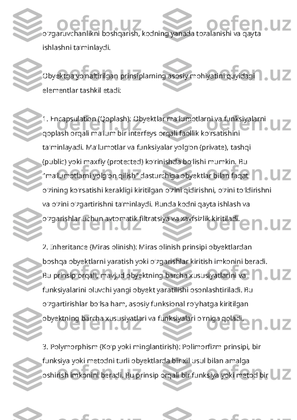 o'zgaruvchanlikni boshqarish, kodning yanada tozalanishi va qayta 
ishlashni ta'minlaydi.
Obyektga yo'naltirilgan prinsiplarning asosiy mohiyatini quyidagi 
elementlar tashkil etadi:
1. Encapsulation (Qoplash): Obyektlar ma'lumotlarni va funksiyalarni 
qoplash orqali ma'lum bir interfeys orqali faollik ko'rsatishini 
ta'minlayadi. Ma'lumotlar va funksiyalar yolg'on (private), tashqi 
(public) yoki maxfiy (protected) ko'rinishda bo'lishi mumkin. Bu 
"ma'lumotlarni yolg'on qilish" dasturchiga obyektlar bilan faqat 
o'zining ko'rsatishi kerakligi kiritilgan o'zini qidirishni, o'zini to'ldirishni 
va o'zini o'zgartirishni ta'minlaydi. Bunda kodni qayta ishlash va 
o'zgarishlar uchun avtomatik filtratsiya va xavfsizlik kiritiladi.
2. Inheritance (Miras olinish): Miras olinish prinsipi obyektlardan 
boshqa obyektlarni yaratish yoki o'zgarishlar kiritish imkonini beradi. 
Bu prinsip orqali, mavjud obyektning barcha xususiyatlarini va 
funksiyalarini oluvchi yangi obyekt yaratilishi osonlashtiriladi. Bu 
o'zgartirishlar bo'lsa ham, asosiy funksional ro'yhatga kiritilgan 
obyektning barcha xususiyatlari va funksiyalari o'rniga qoladi.
3. Polymorphism (Ko'p yoki minglantirish): Polimorfizm prinsipi, bir 
funksiya yoki metodni turli obyektlarda bir xil usul bilan amalga 
oshirish imkonini beradi. Bu prinsip orqali bir funksiya yoki metod bir  