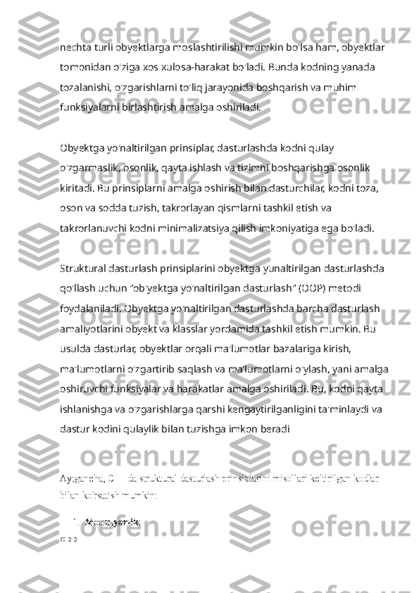 nechta turli obyektlarga moslashtirilishi mumkin bo'lsa ham, obyektlar 
tomonidan o'ziga xos xulosa-harakat bo'ladi. Bunda kodning yanada 
tozalanishi, o'zgarishlarni to'liq jarayonida boshqarish va muhim 
funksiyalarni birlashtirish amalga oshiriladi.
Obyektga yo'naltirilgan prinsiplar, dasturlashda kodni qulay 
o'zgarmaslik, osonlik, qayta ishlash va tizimni boshqarishga osonlik 
kiritadi. Bu prinsiplarni amalga oshirish bilan dasturchilar, kodni toza, 
oson va sodda tuzish, takrorlayan qismlarni tashkil etish va 
takrorlanuvchi kodni minimalizatsiya qilish imkoniyatiga ega bo'ladi.
Struktural dasturlash prinsiplarini obyektga yunaltirilgan dasturlashda 
qo'llash uchun "ob'yektga yo'naltirilgan dasturlash" (OOP) metodi 
foydalaniladi. Obyektga yo'naltirilgan dasturlashda barcha dasturlash 
amaliyotlarini obyekt va klasslar yordamida tashkil etish mumkin. Bu 
usulda dasturlar, obyektlar orqali ma'lumotlar bazalariga kirish, 
ma'lumotlarni o'zgartirib saqlash va ma'lumotlarni o'ylash, yani amalga
oshiruvchi funksiyalar va harakatlar amalga oshiriladi. Bu, kodni qayta 
ishlanishga va o'zgarishlarga qarshi kengaytirilganligini ta'minlaydi va 
dastur kodini qulaylik bilan tuzishga imkon beradi
Aytgancha, C++ da struktural dasturlash prinsiplarini misollari keltirilgan kodlar 
bilan ko'rsatish mumkin:
1. Modulyarlik :
cpp 