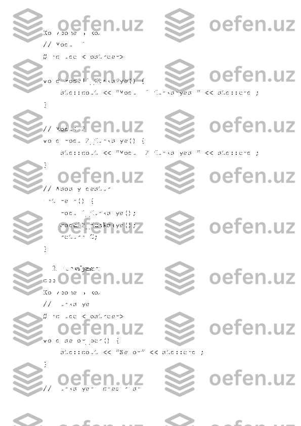 Копировать код
// Modul 1
#include <iostream>
void modul1_funksiya() {
    std::cout << "Modul 1 funksiyasi" << std::endl;
}
// Modul 2
void modul2_funksiya() {
    std::cout << "Modul 2 funksiyasi" << std::endl;
}
// Asosiy dastur
int main() {
    modul1_funksiya();
    modul2_funksiya();
     return 0;
}
2. Funksiyalar :
cpp
Копировать код
// Funksiya
#include <iostream>
void salom_ber() {
    std::cout << "Salom" << std::endl;
}
// Funksiyani chaqirish 