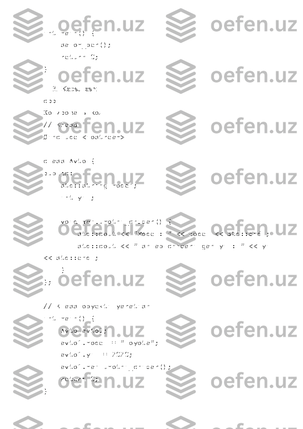 int main() {
    salom_ber();
    return 0;
}
3. Kapsullash :
cpp
Копировать код
// Klass
#include <iostream>
class Avto {
public:
    std::string model;
    int yil;
    void ma'lumotni_chiqar() {
        std::cout << "Model: " << model << std::endl;
        std::cout << "Ishlab chiqarilgan yil: " << yil 
<< std::endl;
    }
};
// Klass obyekti yaratish
int main() {
    Avto avto1;
    avto1.model = "Toyota";
    avto1.yil = 2020;
    avto1.ma'lumotni_chiqar();
     return 0;
} 