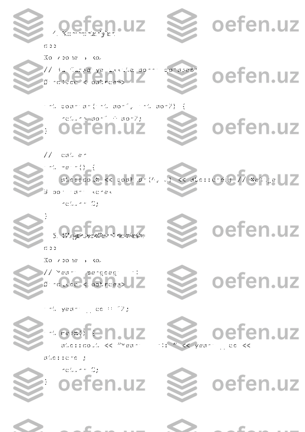 4. Kommentariylar :
cpp
Копировать код
// Bu funksiya ikkita sonni qo'shadi
#include <iostream>
int qoshish(int son1, int son2) {
    return son1 + son2;
}
// Testlar
int main() {
    std::cout << qoshish(4, 5) << std::endl; // Natija 
9 bo'lishi kerak
     return 0;
}
5. O'zgaruvchilarni nomlash :
cpp
Копировать код
// Yashil rangdagi LED
#include <iostream>
int yashil_led = 12;
int main() {
    std::cout << "Yashil LED: " << yashil_led << 
std::endl;
     return 0;
} 