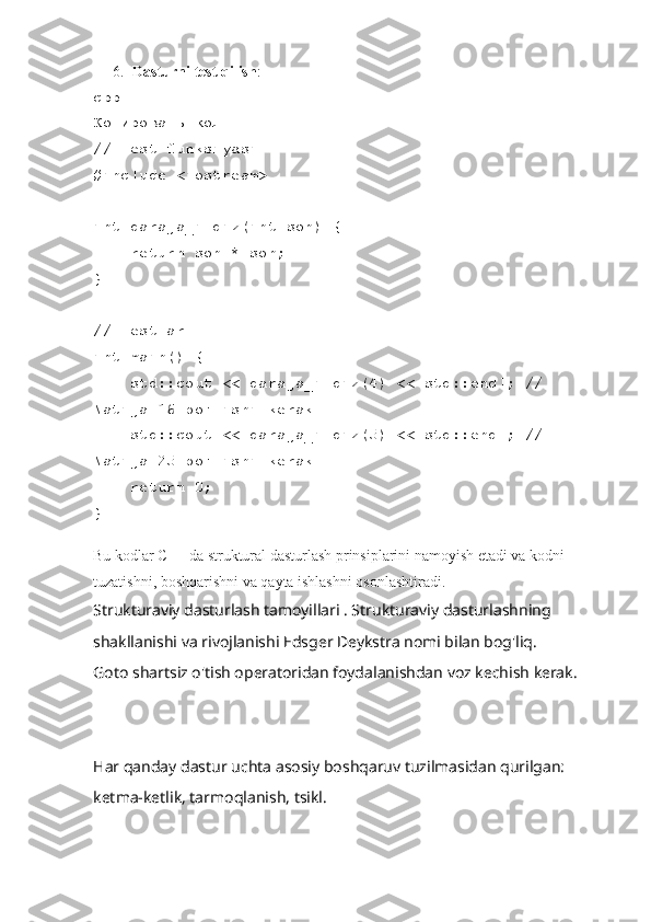 6. Dasturni test qilish :
cpp
Копировать код
// Test funksiyasi
#include <iostream>
int daraja_ildiz(int son) {
    return son * son;
}
// Testlar
int main() {
    std::cout << daraja_ildiz(4) << std::endl; // 
Natija 16 bo'lishi kerak
    std::cout << daraja_ildiz(5) << std::endl; // 
Natija 25 bo'lishi kerak
    return 0;
}
Bu kodlar C++ da struktural dasturlash prinsiplarini namoyish etadi va kodni 
tuzatishni, boshqarishni va qayta ishlashni osonlashtiradi.
Strukturaviy dasturlash tamoyillari . Strukturaviy dasturlashning 
shakllanishi va rivojlanishi Edsger Deykstra nomi bilan bog'liq.
Goto shartsiz o'tish operatoridan foydalanishdan voz kechish kerak.
Har qanday dastur uchta asosiy boshqaruv tuzilmasidan qurilgan: 
ketma-ketlik, tarmoqlanish, tsikl. 