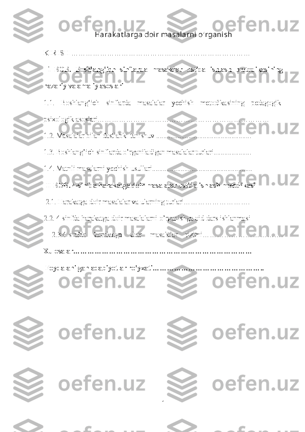 Harak at larga doir masalarni o'rganish
KIRISH  …………………………………………………………………
  1-BOB.   Boshlang’ich   sinflarda   masalalar   ustida   ishlash   metodikasining
nazariy va amaliy asoslari 
1.1.   Boshlang‘ich   sinflarda   masalalar   yechish   metodikasining   pedagogik-
psixologik asoslari……………………………………………………………… 
1.2. Masalalar bilan dastlabki tanishuv ..................................................... 
1.3. Boshlang’ich sinflarda o’rganiladigan masalalar turlari..................... 
1.4. Matnli masalarni yechish usullari........................................................
 II-BOB. 4-sinfda harakatga doir masalalar ustida ishlash metodikasi
 2.1. Harakatga doir masalalar va ularning turlari………………………. 
2.2. 4-sinfda harakatga doir masalalarni o’rganishga oid dars ishlanmasi
  2.3.4-sinfda   harakatga   doir   masalalar   tizimi…………………………….
Xulosalar…………………………………………………………………
 Foydalanilgan adabiyotlar ro’yxati………………………………………..
1 