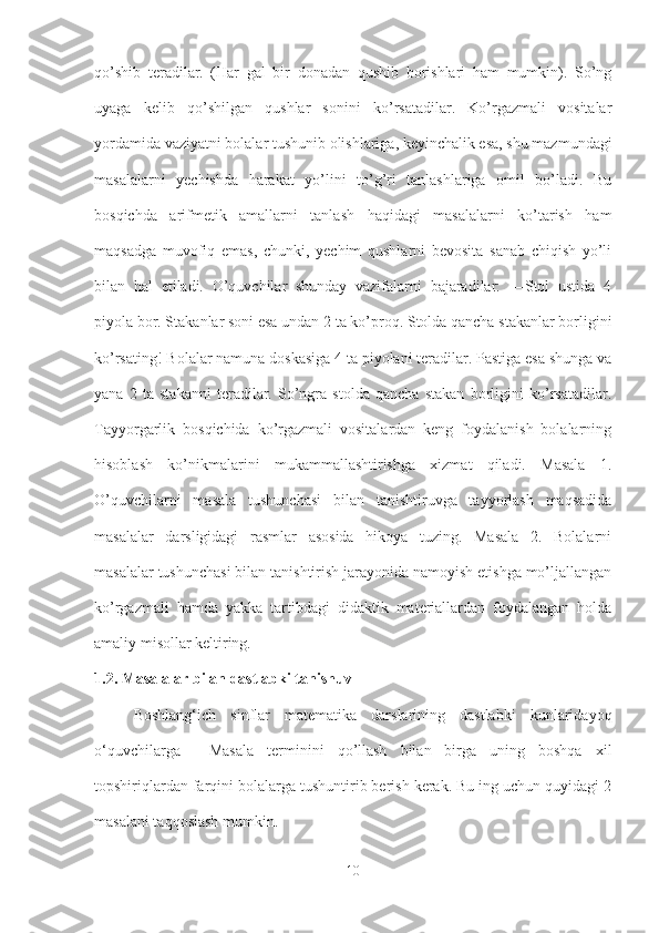 qo’shib   teradilar.   (Har   gal   bir   donadan   qushib   borishlari   ham   mumkin).   So’ng
uyaga   kelib   qo’shilgan   qushlar   sonini   ko’rsatadilar.   Ko’rgazmali   vositalar
yordamida vaziyatni bolalar tushunib olishlariga, keyinchalik esa, shu mazmundagi
masalalarni   yechishda   harakat   yo’lini   to’g’ri   tanlashlariga   omil   bo’ladi.   Bu
bosqichda   arifmetik   amallarni   tanlash   haqidagi   masalalarni   ko’tarish   ham
maqsadga   muvofiq   emas,   chunki,   yechim   qushlarni   bevosita   sanab   chiqish   yo’li
bilan   hal   etiladi.   O’quvchilar   shunday   vazifalarni   bajaradilar:   ―Stol   ustida   4
piyola bor. Stakanlar soni esa undan 2 ta ko’proq. Stolda qancha stakanlar borligini
ko’rsating! Bolalar namuna doskasiga 4 ta piyolani teradilar. Pastiga esa shunga va
yana   2   ta   stakanni   teradilar.   So’ngra   stolda   qancha   stakan   borligini   ko’rsatadilar.
Tayyorgarlik   bosqichida   ko’rgazmali   vositalardan   keng   foydalanish   bolalarning
hisoblash   ko’nikmalarini   mukammallashtirishga   xizmat   qiladi.   Masala   1.
O’quvchilarni   masala   tushunchasi   bilan   tanishtiruvga   tayyorlash   maqsadida
masalalar   darsligidagi   rasmlar   asosida   hikoya   tuzing.   Masala   2.   Bolalarni
masalalar tushunchasi bilan tanishtirish jarayonida namoyish etishga mo’ljallangan
ko’rgazmali   hamda   yakka   tartibdagi   didaktik   materiallardan   foydalangan   holda
amaliy misollar keltiring. 
1.2. Masalalar bilan dastlabki tanishuv
  Boshlang‘ich   sinflar   matematika   darslarining   dastlabki   kunlaridayoq
o‘quvchilarga   ―Masala   terminini   qo’llash   bilan   birga   uning   boshqa   xil
topshiriqlardan farqini bolalarga tushuntirib berish kerak. Bu ing uchun quyidagi 2
masalani taqqoslash mumkin.
10 
