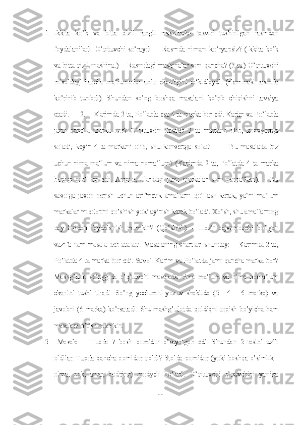1. Ikkita   ko’k   va   bitta   qizil   rangli   mashinalar   tasviri   tushirilgan   rasmdan
foydalaniladi. O’qituvchi so’raydi: ―Rasmda nimani ko’ryapsiz? (Ikkita ko’k
va bitta qizil mashina.) ―Rasmdagi mashinalar soni qancha? (3 ta.) O’qituvchi
misoldagi   barcha   ma‘lumotlar   aniq   ekanligini   ta‘kidlaydi.   (Hammasi   rasmda
ko’rinib   turibdi).   Shundan   so’ng   boshqa   masalani   ko’rib   chiqishni   tavsiya
etadi.      2. ―Karimda 2 ta, Po’latda esa 4 ta marka bor edi. Karim va Po’latda
jami   qancha   marka   bor?   O’qituvchi   dastlab   2   ta   markani   olib,   konvyertga
soladi,   keyin   4   ta   markani   olib,   shu   konvertga   soladi.   –   ―Bu   masalada   biz
uchun   nima   ma‘lum   va   nima   noma‘lum?   (Karimda   2   ta,   Po’latda   4   ta   marka
borligi   ma‘lum   edi.   Ammo,   ulardagi   jami   markalar   soni   noma‘lum).   –   Bu
savolga   javob   berish   uchun   arifmetik   amallarni   qo’llash   kerak,   ya‘ni   ma‘lum
markalar miqdorini qo’shish yoki ayirish kerak bo’ladi. Xo’sh, shu amallarning
qay   biridan   foydalanish   mumkin?   (Qo’shish).   –   Hozir   bajarmoqchi   bo’lgan
vazifa ham masala deb ataladi. Masalaning shartlari shunday: ―Karimda 2 ta,
Po’latda 4 ta marka bor edi. Savol: Karim va Po’latda jami qancha marka bor?
Mashg’ulot   so’nggida   o’qituvchi   masalada   nima   ma‘lum   va   nima   noma‘lum
ekanini   tushintiradi.   So’ng   yechimni   yozuv   shaklida   (2+   4   =   6   marka)   va
javobni (6 marka) ko’rsatadi. Shu mashg’ulotda qoldiqni topish bo’yicha ham
masalani o’tish mumkin.
2.   Masala.   ―Tupda   7   bosh   pomidor   o’sayotgan   edi.   Shundan   2   tasini   uzib
oldilar. Tupda qancha pomidor qoldi? Stolda pomidor (yoki boshqa o’simlik -
olma,   nok,   anor,   bodring)   modyeli   bo’ladi.   O’qituvchi   o’quvchini   yoniga
11 