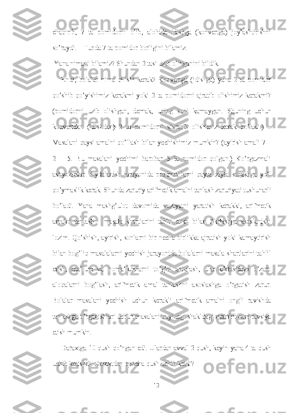 chaqirib,   7   ta   pomidorni   olib,   alohida   idishga   (konvertga)   joylashtirishni
so’raydi. – Tupda 7 ta pomidor borligini bilamiz.
 Yana nimani bilamiz? Shundan 2 tasi uzib olinganini bildik.
  –   Endi,   bolalar   nima   qilishi   kerak?   Konvertga   (idishga)   yana   2   ta   pomidor
qo’shib   qo’yishimiz   kerakmi   yoki   2   ta   pomidorni   ajratib   olishimiz   kerakmi?
(pomidorni   uzib   olishgan,   demak,   uning   soni   kamaygan.   Shuning   uchun
konvertdan   (idishdan)   2   ta   pomidorni   ajaratib   olishimiz   kerak   bo’ladi.)   –
Masalani qaysi amalni qo’llash bilan yechishimiz mumkin? (ayirish amali 7 –
2   =   5.   Bu   masalani   yechimi   barobar   5   ta   pomidor   qolgan.)   Ko’rgazmali
ashyolardan   foydalanish   jarayonida   predmet-larni   qayta-qayta   sanashga   yo’l
qo’ymaslik kerak. Shunda zaruriy arifmetik amalni tanlash zaruriyati tushunarli
bo’ladi.   Yana   mashg’ulot   davomida   vaziyatni   yaratish   kerakki,   arifmetik
amalni   tanlash   -   masala   shartlarini   tahlil   etish   bilan   fikrlashga   asoslanishi
lozim.   Qo’shish,   ayirish,   sonlarni   bir   necha   birlikka   ajratish   yoki   kamaytirish
bilan bog’liq masalalarni yechish jarayonida bolalarni masala shartlarini tahlil
etish,   ma‘lum   va   noma‘lumlarni   to’g’ri   aniqlash,   ular   o’rtasidagi   o’zaro
aloqalarni   bog’lash,   arifmetik   amal   tanlashni   asoslashga   o’rgatish   zarur.
Bolalar   masalani   yechish   uchun   kerakli   arifmetik   amalni   ongli   ravishda
tanlashga o’rganishlari uchun masalani quyidagi shakldagi matnini ham tavsiya
etish mumkin.
  ―Daraxtga 10 qush qo’ngan edi. Ulardan avval 2 qush, keyin yana 4 ta qush
uchib ketishdi. Daraxtdan qancha qush uchib ketdi?
12 