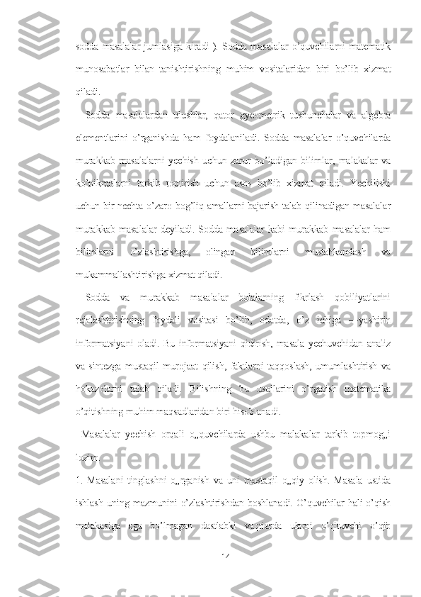 sodda   masalalar   jumlasiga   kiradi   ).   Sodda   masalalar   o’quvchilarni   matematik
munosabatlar   bilan   tanishtirishning   muhim   vositalaridan   biri   bo’lib   xizmat
qiladi.
  Sodda   masalalardan   ulushlar,   qator   gyeometrik   tushunchalar   va   algebra
elementlarini   o’rganishda   ham   foydalaniladi.   Sodda   masalalar   o’quvchilarda
murakkab   masalalarni   yechish   uchun   zarur   bo’ladigan   bilimlar,   malakalar   va
ko’nikmalarni   tarkib   toptirish   uchun   asos   bo’lib   xizmat   qiladi.   Yechilishi
uchun bir nechta o’zaro bog’liq amallarni bajarish talab qilinadigan masalalar
murakkab   masalalar   deyiladi.   Sodda   masalalar   kabi   murakkab   masalalar   ham
bilimlarni   o’zlashtirishga,   olingan   bilimlarni   mustahkamlash   va
mukammallashtirishga xizmat qiladi.
  Sodda   va   murakkab   masalalar   bolalarning   fikrlash   qobiliyatlarini
rejalashtirishning   foydali   vositasi   bo’lib,   odatda,   o’z   ichiga   ―yashirin
informatsiyani   oladi.   Bu   informatsiyani   qidirish,   masala   yechuvchidan   analiz
va   sintezga   mustaqil   murojaat   qilish,   faktlarni   taqqoslash,   umumlashtirish   va
hokazolarni   talab   qiladi.   Bilishning   bu   usullarini   o’rgatish   matematika
o’qitishning muhim maqsadlaridan biri hisoblanadi.
  Masalalar   yechish   orqali   o„quvchilarda   ushbu   malakalar   tarkib   topmog„i
lozim. 
1.   Masalani   tinglashni   o„rganish   va   uni   mustaqil   o„qiy   olish.   Masala   ustida
ishlash   uning  mazmunini   o’zlashtirishdan  boshlanadi.   O’quvchilar  hali  o’qish
malakasiga   ega   bo’lmagan   dastlabki   vaqtlarda   ularni   o’qituvchi   o’qib
14 