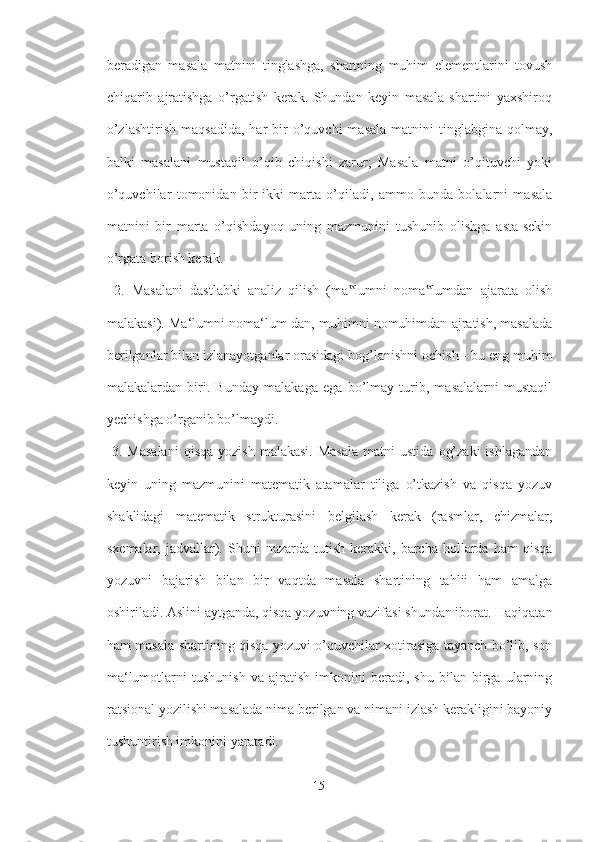 beradigan   masala   matnini   tinglashga,   shartning   muhim   elementlarini   tovush
chiqarib   ajratishga   o’rgatish   kerak.   Shundan   keyin   masala   shartini   yaxshiroq
o’zlashtirish   maqsadida,   har   bir  o’quvchi   masala   matnini  tinglabgina  qolmay,
balki   masalani   mustaqil   o’qib   chiqishi   zarur;   Masala   matni   o’qituvchi   yoki
o’quvchilar   tomonidan   bir-ikki   marta   o’qiladi,   ammo   bunda   bolalarni   masala
matnini   bir   marta   o’qishdayoq   uning   mazmunini   tushunib   olishga   asta-sekin
o’rgata borish kerak.
  2.   Masalani   dastlabki   analiz   qilish   (ma lumni   noma lumdan   ajarata   olish‟ ‟
malakasi). Ma‘lumni noma‘lum-dan, muhimni nomuhimdan ajratish, masalada
berilganlar bilan izlanayotganlar orasidagi bog’lanishni ochish - bu eng muhim
malakalardan   biri.   Bunday   malakaga   ega   bo’lmay   turib,   masalalarni   mustaqil
yechishga o’rganib bo’lmaydi.
  3.  Masalani  qisqa   yozish  malakasi.  Masala  matni  ustida   og’zaki   ishlagandan
keyin   uning   mazmunini   matematik   atamalar   tiliga   o’tkazish   va   qisqa   yozuv
shaklidagi   matematik   strukturasini   belgilash   kerak   (rasmlar,   chizmalar,
sxemalar,  jadvallar).  Shuni  nazarda   tutish   kerakki,  barcha   hollarda   ham   qisqa
yozuvni   bajarish   bilan   bir   vaqtda   masala   shartining   tahlii   ham   amalga
oshiriladi. Aslini aytganda, qisqa yozuvning vazifasi shundan iborat. Haqiqatan
ham masala shartining qisqa yozuvi o’quvchilar xotirasiga tayanch bo’lib, son
ma‘lumotlarni   tushunish   va   ajratish   imkonini   beradi,   shu   bilan   birga   ularning
ratsional yozilishi masalada nima berilgan va nimani izlash kerakligini bayoniy
tushuntirish imkonini yaratadi.
15 