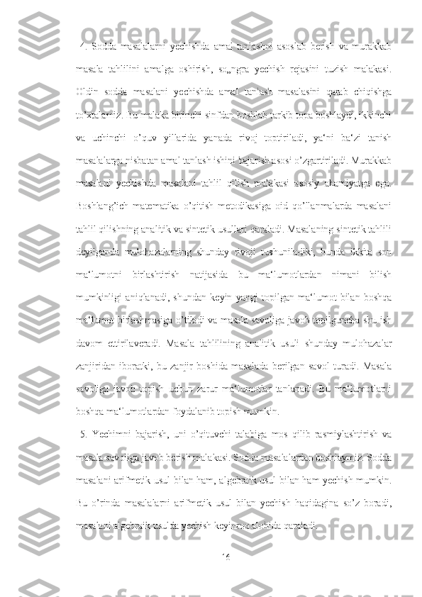   4.   Sodda   masalalarni   yechishda   amal   tanlashni   asoslab   berish   va   murakkab
masala   tahlilini   amalga   oshirish,   so„ngra   yechish   rejasini   tuzish   malakasi.
Oldin   sodda   masalani   yechishda   amal   tanlash   masalasini   qarab   chiqishga
to’xtalamiz. Bu malaka birinchi sinfdan boshlab tarkib topa boshlaydi, ikkinchi
va   uchinchi   o’quv   yillarida   yanada   rivoj   toptiriladi,   ya‘ni   ba‘zi   tanish
masalalarga nisbatan amal tanlash ishini bajarish asosi o’zgartiriladi. Murakkab
masalani   yechishda   masalani   tahlil   qilish   malakasi   asosiy   ahamiyatga   ega.
Boshlang’ich   matematika   o’qitish   metodikasiga   oid   qo’llanmalarda   masalani
tahlil qilishning analitik va sintetik usullari qaraladi. Masalaning sintetik tahlili
deyilganda   mulohazalarning   shunday   rivoji   tushuniladiki,   bunda   ikkita   son
ma‘lumotni   birlashtirish   natijasida   bu   ma‘lumotlardan   nimani   bilish
mumkinligi   aniqlanadi,   shundan   keyin   yangi   topilgan   ma‘lumot   bilan   boshqa
ma‘lumot birlashmasiga o’tiladi va masala savoliga javob topilguncha shu ish
davom   ettirilaveradi.   Masala   tahlilining   analitik   usuli   shunday   mulohazalar
zanjiridan   iboratki,   bu   zanjir   boshida   masalada   berilgan   savol   turadi.   Masala
savoliga   javob   topish   uchun   zarur   ma‘lumotlar   tanlanadi.   Bu   ma‘lumotlarni
boshqa ma‘lumotlardan foydalanib topish mumkin.
  5.   Yechimni   bajarish,   uni   o’qituvchi   talabiga   mos   qilib   rasmiylashtirish   va
masala savoliga javob berish malakasi. Sodda masalalardan boshlaymiz. Sodda
masalani arifmetik usul bilan ham, algebraik usul bilan ham yechish mumkin.
Bu   o’rinda   masalalarni   arifmetik   usul   bilan   yechish   haqidagina   so’z   boradi,
masalani algebraik usulda yechish keyinroq alohida qaraladi.
16 
