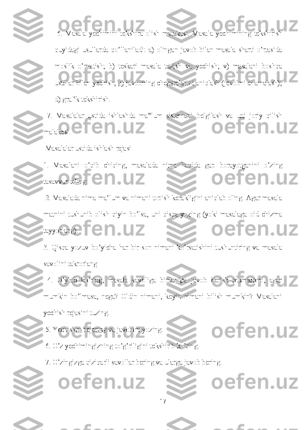   6.   Masala   yechimini   tekshira   olish   malakasi.   Masala   yechimining   tekshirish
quyidagi   usullarda   qo’llaniladi:   a)   olingan   javob   bilan   masala   sharti   o’rtasida
moslik   o’rnatish;   b)   teskari   masala   tuzish   va   yechish;   v)   masalani   boshqa
usullar bilan yechish; g) javobning chegaralarini aniqlash (javobni chamalash);
d) grafik tekshirish.
  7.   Masalalar   ustida   ishlashda   ma lum   sistemani   belgilash   va   uni   joriy   qilish‟
malakasi.
 Masalalar ustida ishlash rejasi 
1.   Masalani   o’qib   chiqing,   masalada   nima   haqida   gap   borayotganini   o’zing
tasavvur qiling
 2. Masalada nima ma‘lum va nimani topish kerakligini aniqlab oling. Agar masala
matnini   tushunib   olish   qiyin   bo’lsa,   uni   qisqa   yozing   (yoki   masalaga   oid   chizma
tayyorlang). 
3.   Qisqa   yozuv   bo’yicha   har   bir   son   nimani   ko’rsatishini   tushuntiring   va   masala
savolini takrorlang
  4.   O’ylab   ko’ring,   masala   savoliga   birdaniga   javob   berish   mumkinmi,   agar
mumkin   bo’lmasa,   nega?   Oldin   nimani,   keyin   nimani   bilish   mumkin?   Masalani
yechish rejasini tuzing.
 5. Yechishni bajaring va javobini yozing.
 6. O’z yechimingizning to’g’riligini tekshirib ko’ring.
 7. O’zingizga qiziqarli savollar bering va ularga javob bering. 
17 