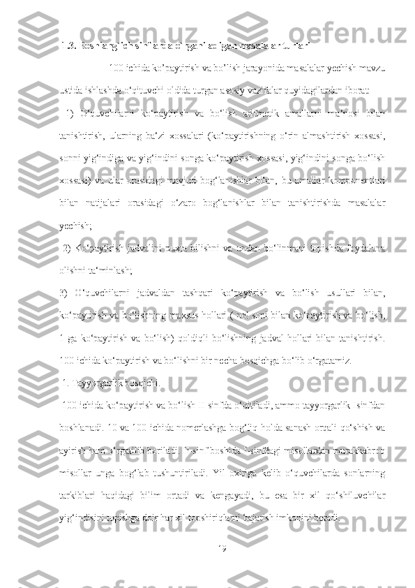  1.3. Boshlang`ich sinflarda o`rganiladigan masalalar turlari
  100 ichida ko’paytirish va bo’lish jarayonida masalalar yechish mavzu
ustida ishlashda o‘qituvchi oldida turgan asosiy vazifalar quyidagilardan iborat:
  1)   O‘quvchilarni   ko‘paytirish   va   bo‘lish   arifmetik   amallarni   ma‘nosi   bilan
tanishtirish,   ularning   ba‘zi   xossalari   (ko‘paytirishning   o‘rin   almashtirish   xossasi,
sonni yig‘indiga va yig‘indini songa ko‘paytirish xossasi, yig‘indini songa bo‘lish
xossasi)   va   ular   orasidagi   mavjud   bog‘lanishlar   bilan,   bu   amallar   komponentlari
bilan   natijalari   orasidagi   o‘zaro   bog‘lanishlar   bilan   tanishtirishda   masalalar
yechish;
  2)   Ko‘paytirish   jadvalini   puxta   bilishni   va   undan   bo‘linmani   topishda   foydalana
olishni ta‘minlash; 
3)   O‘quvchilarni   jadvaldan   tashqari   ko‘paytirish   va   bo‘lish   usullari   bilan,
ko‘paytirish va bo‘lishning maxsus hollari ( nol soni bilan ko‘paytirish va bo‘lish,
1   ga   ko‘paytirish   va   bo‘lish)   qoldiqli   bo‘lishning   jadval   hollari   bilan   tanishtirish.
100 ichida ko‘paytirish va bo‘lishni bir necha bosqichga bo‘lib o‘rgatamiz.
 1. Tayyorgarlik bosqichi.
 100 ichida ko‘paytirish va bo‘lish II-sinfda o‘qitiladi, ammo tayyorgarlik Isinfdan
boshlanadi. 10 va 100 ichida nomerlashga bog‘liq holda sanash orqali qo‘shish va
ayirish ham o‘rgatilib boriladi. II-sinf boshida I-sinfdagi misollardan murakkabroq
misollar   unga   bog‘lab   tushuntiriladi.   Yil   oxiriga   kelib   o‘quvchilarda   sonlarning
tarkiblari   haqidagi   bilim   ortadi   va   kengayadi,   bu   esa   bir   xil   qo‘shiluvchilar
yig‘indisini topishga doir har xil topshiriqlarni bajarish imkonini beradi. 
19 