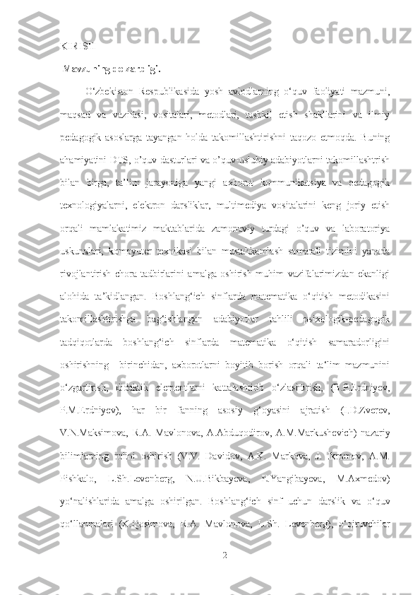 KIRISH
 Mavzuning dolzarbligi. 
O‘zbekiston   Respublikasida   yosh   avlodlarning   o‘quv   faoliyati   mazmuni,
maqsad   va   vazifasi,   vositalari,   metodlari,   tashkil   etish   shakllarini   va   ilmiy
pedagogik   asoslarga   tayangan   holda   takomillashtirishni   taqozo   etmoqda.   Buning
ahamiyatini DTS, o’quv dasturlari va o’quv-uslubiy adabiyotlarni takomillashtrish
bilan   birga,   ta’lim   jarayoniga   yangi   axborot   kommunikatsiya   va   pedagogik
texnologiyalarni,   elektron   darsliklar,   multimediya   vositalarini   keng   joriy   etish
orqali   mamlakatimiz   maktablarida   zamonaviy   turdagi   o’quv   va   laboratoriya
uskunalari,   kompyuter   texnikasi   bilan   mustahkamlash   samarali   tizimini   yanada
rivojlantirish   chora-tadbirlarini   amalga   oshirish   muhim   vazifalarimizdan   ekanligi
alohida   ta’kidlangan.   Boshlang‘ich   sinflarda   matematika   o‘qitish   metodikasini
takomillashtirishga   bag‘ishlangan   adabiyotlar   tahlili   psixologik-pedagogik
tadqiqotlarda   boshlang‘ich   sinflarda   matematika   o‘qitish   samaradorligini
oshirishning     birinchidan,   axborotlarni   boyitib   borish   orqali   ta‘lim   mazmunini
o‘zgartirish,   didaktik   elementlarni   kattalashtirib   o‘zlashtirish,   (B.P.Erdniyev,
P.M.Erdniyev),   har   bir   fanning   asosiy   g‘oyasini   ajratish   (I.D.Zverev,
V.N.Maksimova,   R.A.   Mavlonova,   A.Abduqodirov,   A.M.Markushevich)   nazariy
bilimlarning   rolini   oshirish   (V.V.   Davidov,   A.K.   Markova,   J.   Ikromov,   A.M.
Pishkalo,   L.Sh.Levenberg,   N.U.Bikbayeva,   E.Yangibayeva,   M.Axmedov)
yo‘nalishlarida   amalga   oshirilgan.   Boshlang‘ich   sinf   uchun   darslik   va   o‘quv
qo‘llanmalari   (K.Qosimova,   R.A.   Mavlonova,   L.Sh.   Levenberg),   o‘qituvchilar
2 