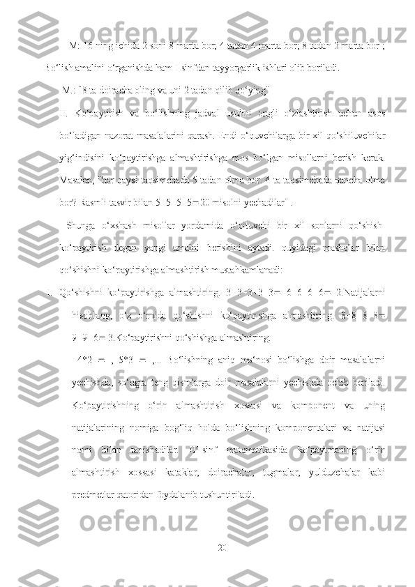 M: 16 ning ichida 2 soni 8 marta bor; 4 tadan 4 marta bor; 8 tadan 2 marta bor ;
Bo‘lish amalini o‘rganishda ham I-sinfdan tayyorgarlik ishlari olib boriladi.
 M.: "8 ta doiracha oling va uni 2 tadan qilib qo‘ying" 
II.   Ko‘paytirish   va   bo‘lishning   jadval   usulini   ongli   o‘zlashtirish   uchun   asos
bo‘ladigan nazorat  masalalarini qarash. Endi o‘quvchilarga bir xil  qo‘shiluvchilar
yig‘indisini   ko‘paytirishga   almashtirishga   mos   bo‘lgan   misollarni   berish   kerak.
Masalan, "har qaysi taqsimchada 5 tadan olma bor. 4 ta taqsimchada qancha olma
bor? Rasmli tasvir bilan 5  5  5  5  20 misolni yechadilar" .
  Shunga   o‘xshash   misollar   yordamida   o‘qituvchi   bir   xil   sonlarni   qo‘shish-
ko‘paytirish   degan   yangi   amalni   berishini   aytadi.   quyidagi   mashqlar   bilan
qo‘shishni ko‘paytirishga almashtirish mustahkamlanadi:
I. Qo‘shishni   ko‘paytirishga   almashtiring.   3  3  3  3  3    6  6  6  6    2.Natijalarni
hisoblang,   o‘z   o‘rnida   qo‘shishni   ko‘paytirishga   almashtiring.   8  8  8  8 
9  9  6   3.Ko‘paytirishni qo‘shishga almashtiring.
  4*2      ,   5*3      ,...   Bo‘lishning   aniq   ma‘nosi   bo‘lishga   doir   masalalarni
yechishda,   so‘ngra   teng   qismlarga   doir   masalalarni   yechishda   ochib   beriladi.
Ko‘paytirishning   o‘rin   almashtirish   xossasi   va   komponent   va   uning
natijalarining   nomiga   bog‘liq   holda   bo‘lishning   komponentalari   va   natijasi
nomi   bilan   tanishadilar.   III-sinf   matematikasida   ko‘paytmaning   o‘rin
almashtirish   xossasi   kataklar,   doirachalar,   tugmalar,   yulduzchalar   kabi
predmetlar qatoridan foydalanib tushuntiriladi.
20 