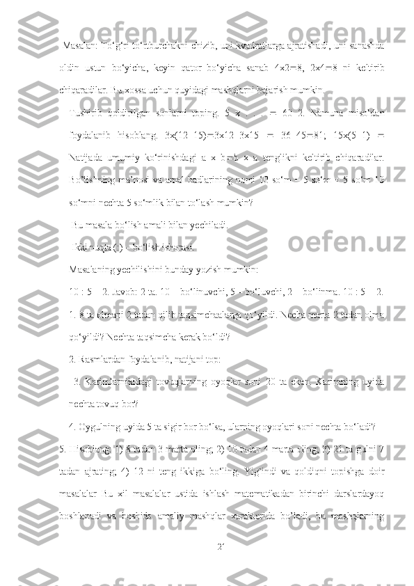   Masalan: To‘g‘ri to‘rtburchakni chizib, uni kvadratlarga ajratishadi, uni sanashda
oldin   ustun   bo‘yicha,   keyin   qator   bo‘yicha   sanab   4x2  8,   2x4  8   ni   keltirib
chiqaradilar. Bu xossa uchun quyidagi mashqlarni bajarish mumkin. 
Tushirib   qoldirilgan   sonlarni   toping.   5   x   .   .   .      60   2.   Namuna   misoldan
foydalanib   hisoblang.   3x(12  15)  3x12  3x15      36  45  81;   15x(5  1)   
Natijada   umumiy   ko‘rinishdagi   a   x   b  b   x   a   tenglikni   keltirib   chiqaradilar.
Bo’lishning ma’nosi  va amal  hadlarining nomi 10 so‘m = 5 so‘m + 5 so‘m 10
so‘mni nechta 5 so‘mlik bilan to‘lash mumkin?
 Bu masala bo‘lish amali bilan yechiladi.
 Ikki nuqta (:) – bo‘lish ishorasi. 
Masalaning yechilishini bunday yozish mumkin: 
10 : 5 = 2. Javob: 2 ta. 10 – bo‘linuvchi, 5 – bo‘luvchi, 2 – bo‘linma. 10 : 5 = 2.
1. 8 ta olmani 2 tadan qilib taqsimchaalarga qo‘yildi. Necha marta 2 tadan olma
qo‘yildi? Nechta taqsimcha kerak bo‘ldi? 
2. Rasmlardan foydalanib, natijani top:
  3.   Karimlarnikidagi   tovuqlarning   oyoqlar   soni   20   ta   ekan.   Karimning   uyida
nechta tovuq bor? 
4. Oygulning uyida 5 ta sigir bor bo‘lsa, ularning oyoqlari soni nechta bo‘ladi?
5. Hisoblang: 1) 8 tadan 3 marta oling; 2) 10 tadan 4 marta oling; 3) 21 ta gulni 7
tadan   ajrating;   4)   12   ni   teng   ikkiga   bo‘ling.   Yig`indi   va   qoldiqni   topishga   doir
masalalar   Bu   xil   masalalar   ustida   ishlash   matematikadan   birinchi   darslardayoq
boshlanadi   va   boshida   amaliy   mashqlar   xarakterida   bo’ladi,   bu   mashqlarning
21 