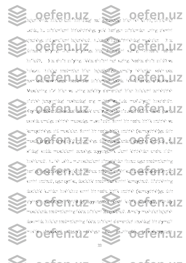 bajarilishida   bolalar   atrof-borliqdagi   real   predmrtlar   bilan   ish   ko’rib,   to’plamlar
ustida,   bu   to’plamlarni   birlashtirishga   yoki   berilgan   to’plamdan   uning   qismini
ajratishga   oid   amallarni   bajarishadi.   Bular   ushbu   ko’rinishdagi   mashqlar:   ―3   ta
doiracha   qo’ying.   Ularning   yoniga   bitta   doirachani   suring.   Doiracha   nechta
bo’ladi?, ―5 ta cho’p qo’ying. Ikkita cho’pni nari suring. Nechta cho’p qoldi? va
hokazo.   Bolalar   predmrtlar   bilan   bajariladigan   amaliy   ishlardan   sekin-asta
rasmlarda   tasvirlangan   predmrtlar   to’plamlari   ustida   ish   ko’rishga   o’tkaziladi.
Masalaning   o’zi   bilan   va   uning   tarkibiy   elementlari   bilan   bolalarni   tanishtirish
o’qitish   jarayonidagi   navbatdagi   eng   muhim   va   juda   mas‘uliyatli   bosqichdir.
Keyingi darslarda masalani dastlabki analiz qilishda o’quvchilar bilan savol-javob
asosida   amalga  oshirish   maqsadga   muvofiqdir.  Sonni   bir   necha   birlik  orttirish   va
kamaytirishga   oid   masalalar.   Sonni   bir   necha   birlik   orttirish   (kamaytirish)ga   doir
masalalar   yig’indi   va   qoldiqni   topishga   doir   masalalardan   keyinroq   kiritiladi.   Bu
xildagi   sodda   masalalarni   qarashga   tayyorgarlik   ularni   kiritishdan   ancha   oldin
boshlanadi. Bu ish ushbu munosabatlarni o’rnatishdan iborat: agar predmrtlarning
berilgan gruppasiga bir yoki bir nechata predmrt qo’shilsa, bu dastlabki predmrtlar
sonini orttiradi, agar ayrilsa, dastlabki predmrtlar sonini kamaytiradi. O’qitishning
dastlabki   kunidan   boshlaboq   sonni   bir   necha   birlik   orttirish   (kamaytirish)ga   doir
qiyinroq   masalalarni   kiritish-ga   tayyorgarlik   ishlari   ko’rila   boshlaydi,   bunday
masalalarda predmrtlarning ikkita to’plami taqqoslanadi. Amaliy mashqlar bajarish
davomida bolalar predmrtlarning ikkita to’plami elementlari orasidagi bir qiymatli
moslik   o’rnatishni   o’rganib   olishgan   edi.   Shuningdek,   taqqoslanayotgan
22 