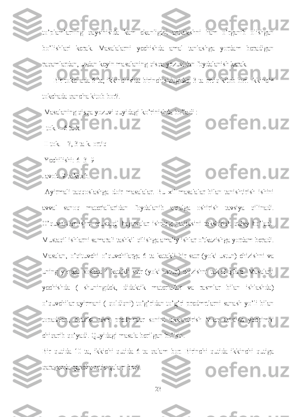 to’plamlarning   qaysinisida   kam   ekanligini   aniqlashni   ham   o’rganib   olishgan
bo’lishlari   kerak.   Masalalarni   yechishda   amal   tanlashga   yordam   beradigan
raqamlardan, undan keyin masalaning qisqa yozuvidan foydalanish kerak.
  ― Bir tokchada 6 ta, ikkinchisida birinchisidagidan 3 ta ortiq kitob bor. Ikkinchi
tokchada qancha kitob bor?.
 Masalaning qisqa yozuvi quyidagi ko’rinishda bo’ladi : 
I tok. – 6 ta k.
 II tok. – ?, 3 ta k. ortiq
 Yechilishi: 6+3=9 
Javob: 9 ta kitob.
  Ayirmali   taqqoslashga   doir   masalalar.   Bu   xil   masalalar   bilan   tanishtirish   ishini
avval   sanoq   materiallaridan   foydalanib   amalga   oshirish   tavsiya   qilinadi.
O’quvchilar   ishni   mustaqil   bajarsalar   ishning   natijasini   tekshirish   qulay   bo’ladi.
Mustaqil ishlarni samarali tashkil qilishga amaliy ishlar o’tkazishga yordam beradi.
Masalan,   o’qituvchi   o’quvchilarga   6   ta   katakli   bir   satr   (yoki   ustun)   chizishni   va
uning   yoniga   boshqa   4   katakli   satr   (yoki   ustun)   chizishni   taklif   qiladi.   Masalani
yechishda   (   shuningdek,   didaktik   materiallar   va   rasmlar   bilan   ishlashda)
o’quvchilar  ayirmani  ( qoldiqni)  to’g’ridan-to’g’ri  predmrtlarni  sanash  yo’li  bilan
topadilar.,   chunki   rasm   predmrtlar   sonini   akslantirish   bilan   amalda   yechimni
chiqarib qo’yadi. Quyidagi masala berilgan bo’lsin. 
Bir   qutida   10   ta,   ikkichi   qutida   6   ta   qalam   bor.   Birinchi   qutida   ikkinchi   qutiga
qaraganda qancha ortiq qalam bor?.
23 