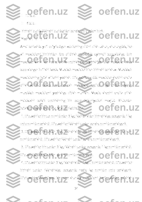  I – 10 ta q.
 II – 6 ta q.
 Birinchi qutida ikkinchi qutidagidan qancha ortiq qalam bor?.
 Yechish: 10 – 6 = 4 
Amal tanlashda yo’l qo’yiladigan xatolarning oldini olish uchun, shunungdek, har
xil   masalalarni   bir-biridan   farq   qildirish   maqsadida   ayirmali   taqqoslashga   doir
masalalar   sonni   bir   necha   birlik   orttirish   (kamaytirish)ga   doir   masalalar   bilan
taqqoslangan bo’lishi kerak. Murakab masalalar bilan birinchi tanishuv. Murakkab
masalalarning   ba‘zi   xillarini   yechish.   O’quvchilar   sodda   masalalar   shartini   analiz
qilish   va   shu   asosda   amal   tanlash   malakasini   egallab   olganlaridan   keyingi
murakkab   masalalarni   yechishga   o’tish   mumkin.   Masala   shartini   analiz   qilish
malakasini   tarkib   toptirishning   bir   qator   imkoniyatlari   mavjud.   Shulardan
ba‘zilarini qarab chiqamiz. Misollar keltiramiz:
 1. O’quvchilar bir tup pomidordan 2 kg, ikkinchisidan birinchisiga qaraganda 1 kg
ortiq pomidor terishdi. O’quvchilar ikkinchi tupdan qancha pomidor terishgan?.
 2. O’quvchilar bir tupdan 2 kg, ikkinchisidan esa birinchisiga qaraganda 1 kg kam
pomidor terishdi. O’quvchilar ikkinchi tupdan qancha pomidor terishgan?.
  3. O’quvchilar bir tupdan 2 kg, ikkinchi tupdan qaraganda 1 kg pomidor terishdi.
O’quvchilar ikkala tupdan qancha pomidor terishgan?.
 4. O’quvchilar bir tupdan 2 kg, ikkinchisidan 1 kg... pomidor terishdi. O’quvchilar
birinchi   tupdan   ikkinchisiga   qaraganda   necha   kg   pomidor   ortiq   terishgan?.
O’qituvchi   o’quvchilarga   bir   qator   shunday   masalalarni   berib,   ulardan   qo’shish
24 