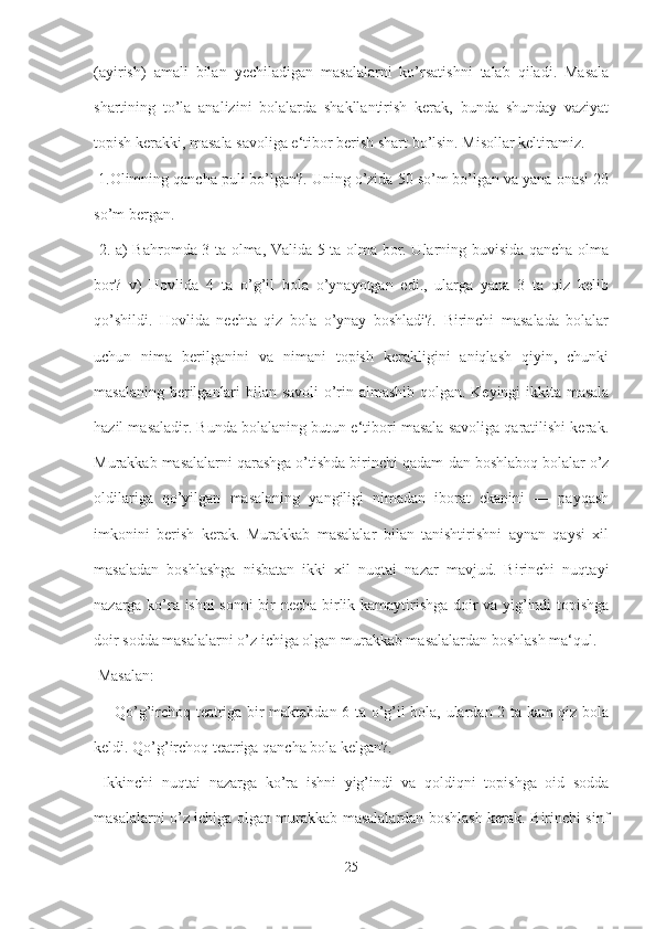 (ayirish)   amali   bilan   yechiladigan   masalalarni   ko’rsatishni   talab   qiladi.   Masala
shartining   to’la   analizini   bolalarda   shakllantirish   kerak,   bunda   shunday   vaziyat
topish kerakki, masala savoliga e‘tibor berish shart bo’lsin. Misollar keltiramiz.
 1.Olimning qancha puli bo’lgan?. Uning o’zida 50 so’m bo’lgan va yana onasi 20
so’m bergan.
  2. a) Bahromda 3 ta olma, Valida 5 ta olma bor. Ularning buvisida qancha olma
bor?   v)   Hovlida   4   ta   o’g’il   bola   o’ynayotgan   edi.,   ularga   yana   3   ta   qiz   kelib
qo’shildi.   Hovlida   nechta   qiz   bola   o’ynay   boshladi?.   Birinchi   masalada   bolalar
uchun   nima   berilganini   va   nimani   topish   kerakligini   aniqlash   qiyin,   chunki
masalaning berilganlari bilan savoli  o’rin almashib qolgan. Keyingi ikkita masala
hazil masaladir. Bunda bolalaning butun e‘tibori masala savoliga qaratilishi kerak.
Murakkab masalalarni qarashga o’tishda birinchi qadam-dan boshlaboq bolalar o’z
oldilariga   qo’yilgan   masalaning   yangiligi   nimadan   iborat   ekanini   ―   payqash
imkonini   berish   kerak.   Murakkab   masalalar   bilan   tanishtirishni   aynan   qaysi   xil
masaladan   boshlashga   nisbatan   ikki   xil   nuqtai   nazar   mavjud.   Birinchi   nuqtayi
nazarga ko’ra ishni  sonni bir necha birlik kamaytirishga doir va yig’indi topishga
doir sodda masalalarni o’z ichiga olgan murakkab masalalardan boshlash ma‘qul.
 Masalan:
  ―Qo’g’irchoq teatriga bir maktabdan 6 ta o’g’il bola, ulardan 2 ta kam qiz bola
keldi. Qo’g’irchoq teatriga qancha bola kelgan?.
  Ikkinchi   nuqtai   nazarga   ko’ra   ishni   yig’indi   va   qoldiqni   topishga   oid   sodda
masalalarni o’z ichiga olgan murakkab masalalardan boshlash kerak. Birinchi sinf
25 