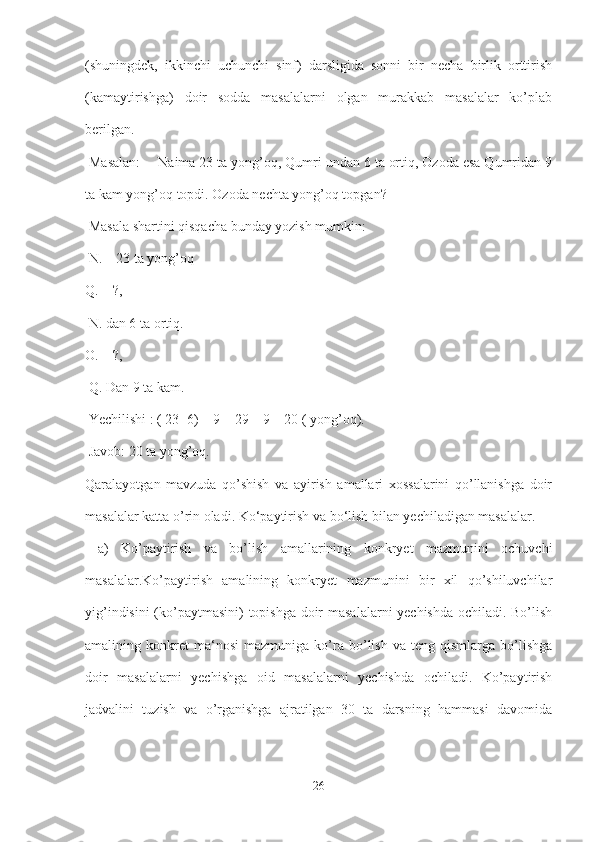 (shuningdek,   ikkinchi   uchunchi   sinf)   darsligida   sonni   bir   necha   birlik   orttirish
(kamaytirishga)   doir   sodda   masalalarni   olgan   murakkab   masalalar   ko’plab
berilgan.
 Masalan: ―Naima 23 ta yong’oq, Qumri undan 6 ta ortiq, Ozoda esa Qumridan 9
ta kam yong’oq topdi. Ozoda nechta yong’oq topgan?
 Masala shartini qisqacha bunday yozish mumkin:
 N. – 23 ta yong’oq 
Q. – ?,
 N. dan 6 ta ortiq. 
O. – ?,
 Q. Dan 9 ta kam.
 Yechilishi : ( 23+6) – 9 = 29 – 9 = 20 ( yong’oq).
 Javob: 20 ta yong’oq. 
Qaralayotgan   mavzuda   qo’shish   va   ayirish   amallari   xossalarini   qo’llanishga   doir
masalalar katta o’rin oladi. Ko‘paytirish va bo‘lish bilan yechiladigan masalalar.
  a)   Ko’paytirish   va   bo’lish   amallarining   konkryet   mazmunini   ochuvchi
masalalar.Ko’paytirish   amalining   konkryet   mazmunini   bir   xil   qo’shiluvchilar
yig’indisini (ko’paytmasini) topishga doir masalalarni yechishda ochiladi. Bo’lish
amalining  konkret   ma‘nosi   mazmuniga   ko’ra   bo’lish   va   teng  qismlarga   bo’lishga
doir   masalalarni   yechishga   oid   masalalarni   yechishda   ochiladi.   Ko’paytirish
jadvalini   tuzish   va   o’rganishga   ajratilgan   30   ta   darsning   hammasi   davomida
26 
