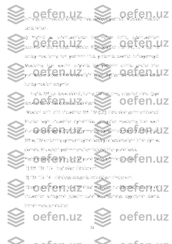bo’lishga doir masalalar ko’rsatmalilikka asoslanib yechiladi. Murakkab masalalar
ustida ishlash.
a)   Yig‘indi   va   qo‘shiluvchilardan   biri   ma’lum   bo‘lib,   qo‘shiluvchilarni
taqqoslashni   talab   qiladigan   masalalar.   Shuni   ta‘kidlab   o’tamizki,   bu   xildagi   har
qanday   masa-laning   ham   yechimini   ifoda   yordamida   tasvirlab   bo’lavyermaydi.
Masalaning   bosh   savolini   qo’yishda   biz   yechimini   alohida   amallar   bilan
yozilishiga   murojaat   qilishimizga   to’g’ri   keladi.   Aytilgan   fikrni   tasdiqlash   uchun
bunday masalani qaraymiz:
  ―Bog’da 236 tup daraxt ekishdi, buning 127 tupi olma, qolganlari olcha. Qaysi
daraxtlardan ko’p va qancha ko’p ekishgan?
  Masalani   tahlil   qilib   o’quvchilar   236–127   (tup)   olcha   ekish-ganini   aniqlashadi.
Shundan   keyin   o’quvchilar   qiyinchilikka   uchraydilar:   masalaning   bosh   savoli
shunday ifodalanganki, (236-127) ayirmaning qiymatini topmay turib, 127 sonidan
236 va 127 sonlarining ayirmasini ayirish kerak yoki kerakmasligini bilish qiyin va
aksincha. Shu sababli yechimni amallarni bajarish bilan yozish kerak. 
Yechimni amallar bo’yicha izohlab yozish ushbu ko’rinishda bo’ladi:
 1) 236–127=109 – bog’ ekkan olchalar soni.
 2) 127–109=18 – olchalarga qaraganda ortiq ekilgan olmalar soni.
  b) axb + s, a+b x s va h.k. ko‘rinishdagi masalalar. Bunday masalar bilan II sinf
o’quvchilari   ko’paytirish   jadvalini   tuzish   va   o’rganishga   tayyorlanish   davrida
birinchi marta tanishadilar.
27 