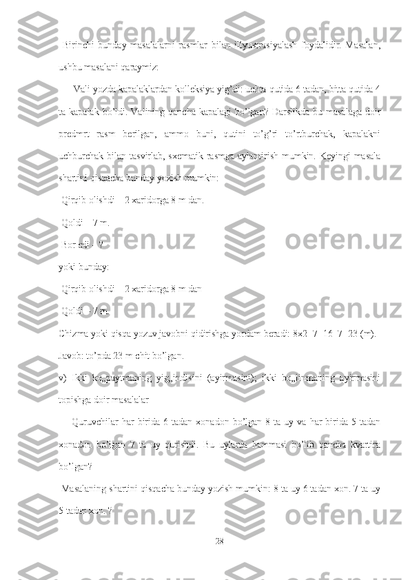   Birinchi   bunday   masalalarni   rasmlar   bilan   illyustrasiyalash   foydalidir.   Masalan,
ushbu masalani qaraymiz:
 ― Vali yozda kapalaklardan kolleksiya yig’di: uchta qutida 6 tadan, bitta qutida 4
ta kapalak bo’ldi. Valining qancha kapalagi  bo’lgan? Darslikda  bu masalaga  doir
predmrt   rasm   berilgan,   ammo   buni,   qutini   to’g’ri   to’rtburchak,   kapalakni
uchburchak bilan tasvirlab, sxematik rasmga aylantirish mumkin. Keyingi masala
shartini qisqacha bunday yozish mumkin:
 Qirqib olishdi – 2 xaridorga 8 m dan.
 Qoldi – 7 m.
 Bor edi – ? 
yoki bunday:
 Qirqib olishdi – 2 xaridorga 8 m dan
 Qoldi – 7 m.
Chizma yoki qisqa yozuv javobni qidirishga yordam beradi: 8x2+7=16+7=23 (m). 
Javob: to’pda 23 m chit bo’lgan. 
v)   Ikki   ko„paytmaning   yig„indisini   (ayirmasini);   ikki   bo„linmaning   ayirmasini
topishga doir masalalar
  ―Quruvchilar  har   birida   6  tadan  xonadon  bo’lgan   8  ta  uy  va  har   birida  5  tadan
xonadon   bo’lgan   7   ta   uy   qurishdi.   Bu   uylarda   hammasi   bo’lib   qancha   kvartira
bo’lgan?
 Masalaning shartini qisqacha bunday yozish mumkin: 8 ta uy 6 tadan xon. 7 ta uy
5 tadan xon. ?
28 