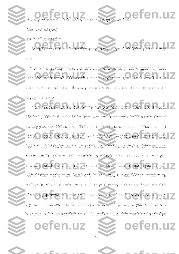  Bunday masalalarni ifoda tuzib yechish maqsadga muvofiqdir:
 6x8+5x7=83 (kv.) 
Javob: 83 ta xonadon.
  ―Minglik   mavzusida   o’quvchilar   yangi   masalalarga   duch   kelmaydilar.   Bunda
ham 
―Yuzlik   mavzusidagi   masalalar   qaraladi.   Faqat   bundagi   farq   shundan   iboratki,
ushbu holda bir xonali, ikki xonali sonlar bilangina emas, balki uch xonali sonlar
bilan   ham   ish   ko’riladi.   Shunday   masalalardan   bittasini   ko’rib   chiqish   bilan
chyegaralanamiz:
 ―Bir bola uchta kitob o’qidi. Ularning hammasi 653 betdan iborat. Birinchi kitob
256 betli, ikkinchisi undan 58 bet kam. Uchinchi kitob necha betli? Masala shartini
bunday yozamiz: 653 bet I k. – 256 bet I k. – ?, 58 bet kam III k. – ? Yechilishi : 1)
256 2) + 256 3) _ 653 58 198 454 198 bet 454 bet 199 (bet) Javob: uchinchi kitob
199 betli. d) Nisbatlar usuli bilan yechiladigan birlikka keltirishga doir masalalar.
Sodda   uchlik   qoidaga   doir   masalalar   yechishda   nisbatlar   usulining   mohiyati
shundan   iboratki,   oldin   bir   son   ikkinchisida   necha   marta   borligini   (yoki   bir   son
ikkinchisidan   necha   marta   kattaligini)   bilish   kerak,   so’ngra   ikkinchi   miqdorning
ma‘lum kattaligini shuncha marta orttirish yoki kamaytirish kerak. Shuni ta‘kidlab
o’tamizki,   qaralayotgan   masalalarni   bu   usul   bilan   faqat   bitta   miqdorning   ikkita
qiymatini   ifodalovchi   sonlar   bir-biriga   karrali   bo’lgandagina   yechish   mumkin.
Nisbatlar usuli bilan yechiladigan sodda uchlik qoidaga doir masalalarni yechishga
29 