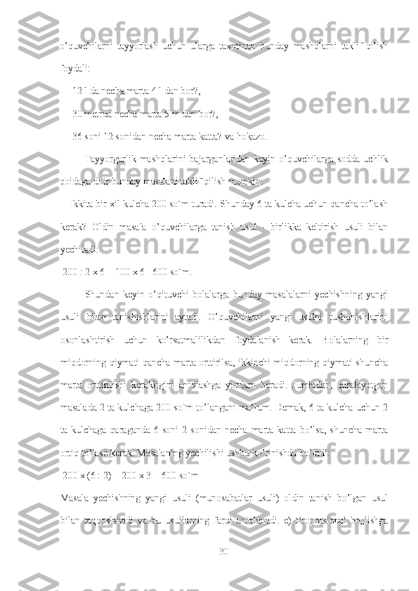 o’quvchilarni   tayyorlash   uchun   ularga   taxminan   bunday   mashqlarni   taklif   qilish
foydali:
 ―12 l da necha marta 4 l dan bor?,
 ―30 metrda necha marta 5 m dan bor?,
 ―36 soni 12 sonidan necha marta katta? va hokazo. 
Tayyorgarlik mashqlarini  bajarganlaridan keyin  o’quvchilarga sodda  uchlik
qoidaga doir bunday masalani taklif qilish mumkin: 
―Ikkita bir xil kulcha 200 so`m turadi. Shunday 6 ta kulcha uchun qancha to’lash
kerak?   Oldin   masala   o’quvchilarga   tanish   usul   -   birlikka   keltirish   usuli   bilan
yechiladi:
 200 : 2 x 6 = 100 x 6 =600 so`m.
  Shundan   keyin   o’qituvchi   bolalarga   bunday   masalalarni   yechishning   yangi
usuli   bilan   tanishishlarini   aytadi.   O’quvchilarni   yangi   usulni   tushunishlarini
osonlashtirish   uchun   ko’rsatmalilikdan   foydalanish   kerak.   Bolalarning   bir
miqdorning qiymati qancha marta orttirilsa, ikkinchi miqdorning qiymati shuncha
marta   orttirilishi   kerakligini   aniqlashga   yordam   beradi.   Jumladan,   qaralayotgan
masalada 2 ta kulchaga 200 so`m to’langani ma‘lum. Demak, 6 ta kulcha uchun 2
ta  kulchaga   qaraganda   6   soni   2   sonidan   necha   marta  katta   bo’lsa,   shuncha   marta
ortiq to’lash kerak. Masalaning yechilishi ushbu ko’rinishda bo’ladi:
 200 x (6 : 2) = 200 x 3 = 600 so`m 
Masala   yechishning   yangi   usuli   (munosabatlar   usuli)   oldin   tanish   bo’lgan   usul
bilan   taqqoslanadi   va   bu   usullarning   farqi   aniqlanadi.   e)   Proporsional   bo„lishga
30 