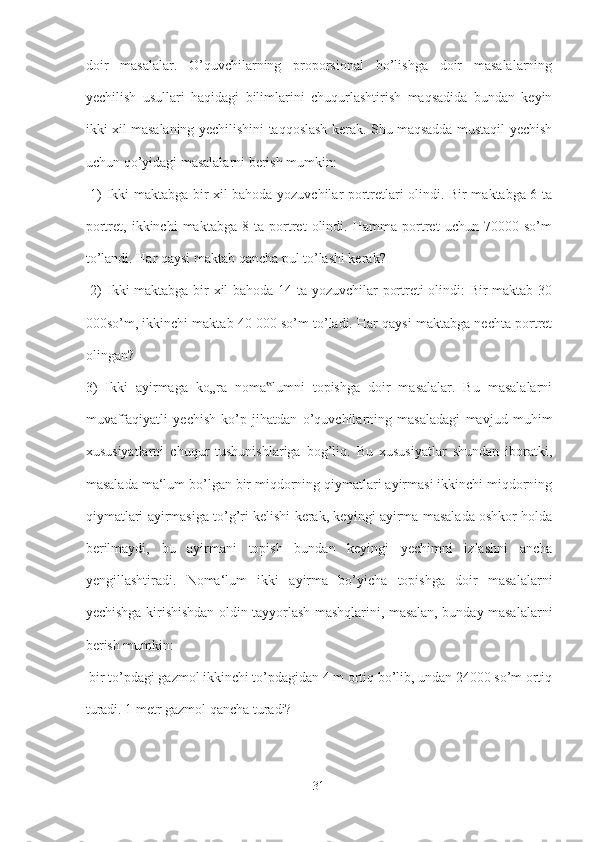 doir   masalalar.   O’quvchilarning   proporsional   bo’lishga   doir   masalalarning
yechilish   usullari   haqidagi   bilimlarini   chuqurlashtirish   maqsadida   bundan   keyin
ikki xil masalaning yechilishini taqqoslash kerak. Shu maqsadda mustaqil yechish
uchun qo’yidagi masalalarni berish mumkin:
  1) Ikki maktabga bir xil bahoda yozuvchilar portretlari olindi. Bir maktabga 6 ta
portret,   ikkinchi   maktabga   8   ta   portret   olindi.   Hamma   portret   uchun   70000   so’m
to’landi. Har qaysi maktab qancha pul to’lashi kerak?
  2) Ikki maktabga bir xil bahoda 14 ta yozuvchilar portreti olindi: Bir maktab 30
000so’m, ikkinchi maktab 40 000 so’m to’ladi. Har qaysi maktabga nechta portret
olingan? 
3)   Ikki   ayirmaga   ko„ra   noma lumni   topishga   doir   masalalar.   Bu   masalalarni‟
muvaffaqiyatli   yechish   ko’p   jihatdan   o’quvchilarning   masaladagi   mavjud   muhim
xususiyatlarni   chuqur   tushunishlariga   bog’liq.   Bu   xususiyatlar   shundan   iboratki,
masalada ma‘lum bo’lgan bir miqdorning qiymatlari ayirmasi ikkinchi miqdorning
qiymatlari ayirmasiga to’g’ri kelishi kerak, keyingi ayirma masalada oshkor holda
berilmaydi,   bu   ayirmani   topish   bundan   keyingi   yechimni   izlashni   ancha
yengillashtiradi.   Noma‘lum   ikki   ayirma   bo’yicha   topishga   doir   masalalarni
yechishga kirishishdan oldin tayyorlash mashqlarini, masalan, bunday masalalarni
berish mumkin:
 bir to’pdagi gazmol ikkinchi to’pdagidan 4 m ortiq bo’lib, undan 24000 so’m ortiq
turadi. 1 metr gazmol qancha turadi?
31 