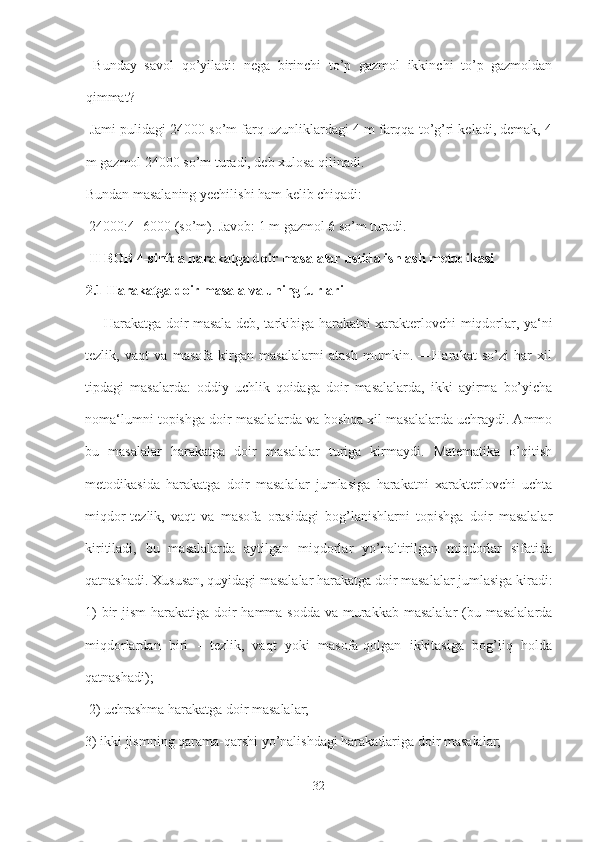   Bunday   savol   qo’yiladi:   nega   birinchi   to’p   gazmol   ikkinchi   to’p   gazmoldan
qimmat?
 Jami pulidagi 24000 so’m farq uzunliklardagi 4 m farqqa to’g’ri keladi, demak, 4
m gazmol 24000 so’m turadi, deb xulosa qilinadi. 
Bundan masalaning yechilishi ham kelib chiqadi:
 24000:4=6000 (so’m). Javob: 1 m gazmol 6 so’m turadi.
 II BOB 4-sinfda harakatga doir masalalar ustida ishlash metodikasi 
2.1 Harakatga doir masala va uning turlari
  ―Harakatga doir masala deb, tarkibiga harakatni xarakterlovchi miqdorlar, ya‘ni
tezlik,   vaqt   va   masofa   kirgan   masalalarni   atash   mumkin.   ―Harakat   so’zi   har   xil
tipdagi   masalarda:   oddiy   uchlik   qoidaga   doir   masalalarda,   ikki   ayirma   bo’yicha
noma‘lumni topishga doir masalalarda va boshqa xil masalalarda uchraydi. Ammo
bu   masalalar   harakatga   doir   masalalar   turiga   kirmaydi.   Matematika   o’qitish
metodikasida   harakatga   doir   masalalar   jumlasiga   harakatni   xarakterlovchi   uchta
miqdor-tezlik,   vaqt   va   masofa   orasidagi   bog’lanishlarni   topishga   doir   masalalar
kiritiladi,   bu   masalalarda   aytilgan   miqdorlar   yo’naltirilgan   miqdorlar   sifatida
qatnashadi. Xususan, quyidagi masalalar harakatga doir masalalar jumlasiga kiradi:
1)  bir  jism  harakatiga doir hamma sodda va murakkab masalalar  (bu masalalarda
miqdorlardan   biri   -   tezlik,   vaqt   yoki   masofa-qolgan   ikkitasiga   bog’liq   holda
qatnashadi);
 2) uchrashma harakatga doir masalalar; 
3) ikki jismning qarama-qarshi yo’nalishdagi harakatlariga doir masalalar; 
32 