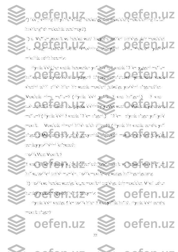 4) ikki jismning bir yo’nalishdagi harakatiga doir masalalar (masalalarning bu turi
boshlang’ich maktabda qaralmaydi).
  l)  a.  Ma lum  masofa  va   harakat   vaqti   bo„yicha  tezlikni  topishga   doir  masalalar.‟
Bu   xildagi   masalalar   ustida   ishlashning   mohiyatini   ushbu   masalani   yechish
misolida ochib beramiz:
 ―Piyoda kishi har soatda baravardan yo’l bosib, 3 soatda 12 km yurgani ma‘lum
bo’lsa,   u   qanday   tezlik   bilan   yurgan?   O’quvchilar   o’qituvchi   yordamida   masala
shartini   tahlil   qilish   bilan   bir   vaqtda   masalani   jadvalga   yozishni   o’rganadilar.   –
Masalada   nima   ma‘lum?   (Piyoda   kishi   yo’lda   3   soat   bo’lgani.)   –   3   soat   -
tushuntiradi o’qituvchi - bu piyoda kishining yurgan vaqti. – Masalada yana nima
ma‘lum? (Piyoda kishi 3 soatda 12 km o’tgani.) – 12 km – piyoda o’tgan yo’l yoki
masofa.   –   Masalada   nimani   bilish   talab   qilinadi?   (Piyoda   bir   soatda   qancha   yo’l
o’tgani.)   Masalani   analiz   qilish   jarayonida   o’qituvchi   masalaning   sharti   jadvalga
qanday yozilishini ko’rsatadi:
Tezlik Vaqt Masofa ? 
3   soat   12   km   Bunday   xulosa   chiqariladi:   agar   masofa   va   harakat   vaqti   ma‘lum
bo’lsa, tezlikni topish mumkin. Tezlik masofaning vaqtga bo‘linganiga teng.
 b) Tezlik va harakat vaqtiga ko„ra masofani topishga doir masalalar. Misol uchun
bunday masalaning yechilishini qaraymiz:
 ―Piyoda kishi soatiga 6 km tezlik bilan 3 soat yo’lda bo’ldi. Piyoda kishi qancha
masofa o’tgan?
33 