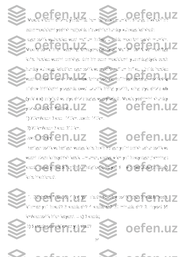   Masala  shartini  chizma   yordamida  ham  hal  qilish   mumkin.  Shunga  o’xshash  bir
qator masalalarni yechish natijasida o’quvchilar bunday xulosaga kelishadi:
  agar   tezlik   va   harakat   vaqti   ma‘lum   bo’lsa,   u   holda   masofani   topish   mumkin.
Masofa   tezlik   bilan   vaqtning   ko’paytmasiga   teng.   Ma‘lum   tezlik   va   masofaga
ko’ra   harakat   vaqtini   topishga   doir   bir   qator   masalalarni   yuqoridagidyek   qarab
bunday xulosaga   keladilar:   agar  tezlik  va  masofa ma‘lum  bo’lsa,  u  holda harakat
vaqtini   topish   mumkin.   Vaqt   masofaning   tezlikka   bo’linganiga   teng.   Tezlikning
o'lchov   birliklarini   yozganda   avval   uzunlik   birligi   yozilib,   so'ng   qiya   chiziq   «/»
(yoki «-») qo'yiladi va qiya chiziq tagiga vaqt yoziladi. Masala yechimini shunday
yozish mumkin: Yechish. 
1) 70km/soat • 2 soat =140km. Javob: 140km.
 2) 70 km/soat • 3 soat=210 km.
 Javob: 210 km.
 Berilgan tezlik va berilgan vaqtga ko'ra bosib o'tilgan yo'lni topish uchun tezlik va
vaqtni o'zaro ko'paytirish kerak. Umuman, soatiga v km yo'l bosayotgan jismning t
soatda o'tgan yo'lini S harft bilan belgilasak, bu yo'l S = v•t  formulaga (qoidaga)
ko'ra hisoblanadi.
  1.   Gulchehra   1   soatda   4   km   yo'l   o'tadi.   Shunday   tezlik   bilan   2   soatda   necha
kilometr   yo'l   bosadi?   3   soatda-chi?   4   soatda-chi?   30   minutda-chi?   2.   Poyezd   56
km/soat tezlik bilan ketyapti. U a) 2 soatda;
 b) 5 soatda necha kilometr yo'l o'tadi?
34 