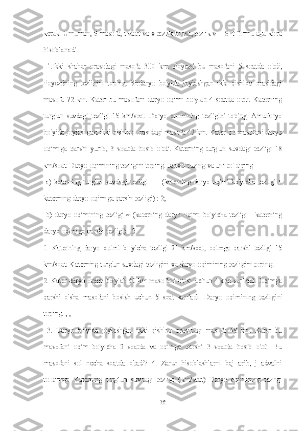 kerak. Umuman, S masofa, t vaqt va v tezlik bo'lsa, tezlik v = S •t formulaga ko'ra
hisoblanadi.
  1.Ikki   shahar   orasidagi   masofa   300   km.   Poyezd   bu   masofani   5   soatda   o'tdi,
Poyezdning   tezligini   toping.   Sirdaryo   bo'yida   joylashgan   ikki   qishloq   orasidagi
masofa   72   km.   Kater   bu   masofani   daryo   oqimi   bo'ylab   4   soatda   o'tdi.   Katerning
turg'un   suvdagi   tezligi   15   km/soat.   Daryo   oqimining   tezligini   toping.   Amudaryo
bo'yida joylashgan ikki qishloq orasidagi masofa 42 km. Kater bu masofani daryo
oqimiga   qarshi   yurib,   3   soatda   bosib   o'tdi.   Katerning   turg'un   suvdagi   tezligi   18
km/soat. Daryo oqimining tezligini toping. Jadval tuzing va uni to'ldiring
  a) katerning turg'un suvdagi  tezligi = - (katerning daryo oqimi bo'yicha tezligi +
katerning daryo oqimiga qarshi tezligi) : 2;
  b)   daryo   oqimining   tezligi   ~   (katerning   daryo   oqimi   bo'yicha   tezligi   -   katerning
daryo oqimiga qarshi tezligi) : 2 
1.   Katerning   daryo   oqimi   bo'yicha   tezligi   21   km/soat,   oqimga   qarshi   tezligi   15
km/soat. Katerning turg'un suvdagi tezligini va daryo oqimining tezligini toping. 
2. Kater daryo oqimi bo'ylab 60 km masofani o'tish uchun 4 soat sarfladi. Oqimga
qarshi   o'sha   masofani   bosish   uchun   5   soat   sarfladi.   Daryo   oqimining   tezligini
toping. , ,
  3.   Daryo   bo'yida   joylashgan   ikki   qishloq   orasidagi   masofa   48   km.   Kater   bu
masofani   oqim   bo'yicha   2   soatda   va   oqimga   qarshi   3   soatda   bosib   o'tdi.   Bu
masofani   sol   necha   soatda   o'tadi?   4.   Zarur   hisoblashlarni   baj   arib,   j   advalni
toldiring:   Katerning   turg`un   suvdagi   tezligi   (km/soat)   Daryo   oqimining   tezligi
36 