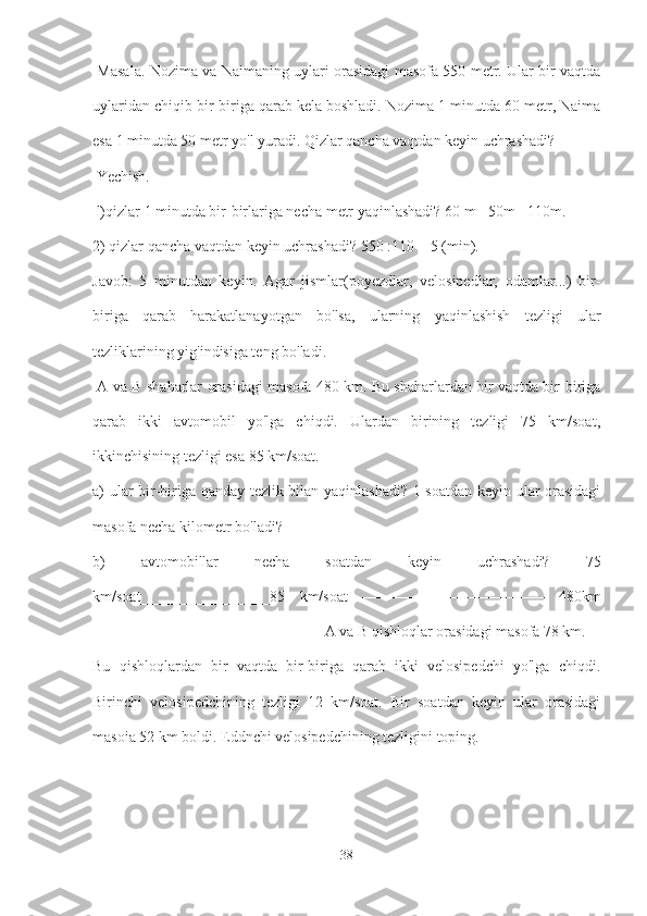   Masala. Nozima va Naimaning uylari orasidagi masofa 550 metr. Ular bir vaqtda
uylaridan chiqib bir-biriga qarab kela boshladi. Nozima 1 minutda 60 metr, Naima
esa 1 minutda 50 metr yo'l yuradi. Qizlar qancha vaqtdan keyin uchrashadi?
 Yechish.
 l)qizlar 1 minutda bir-birlariga necha metr yaqinlashadi? 60 m +50m =110m. 
2) qizlar qancha vaqtdan keyin uchrashadi? 550 :110 = 5 (min).
Javob:   5   minutdan   keyin.   Agar   jismlar(poyezdlar,   velosipedlar,   odamlar...)   bir-
biriga   qarab   harakatlanayotgan   bo'lsa,   ularning   yaqinlashish   tezligi   ular
tezliklarining yig'indisiga teng bo'ladi.
  A va B shaharlar orasidagi masofa 480 km. Bu shaharlardan bir vaqtda bir-biriga
qarab   ikki   avtomobil   yo'lga   chiqdi.   Ulardan   birining   tezligi   75   km/soat,
ikkinchisining tezligi esa 85 km/soat. 
a) ular bir-biriga qanday tezlik bilan yaqinlashadi? 1 soatdan keyin ular orasidagi
masofa necha kilometr bo'ladi? 
b)   avtomobillar   necha   soatdan   keyin   uchrashadi?   75
km/soat_________________85   km/soat   ————————————   480km
——————————————— A va B qishloqlar orasidagi masofa 78 km. 
Bu   qishloqlardan   bir   vaqtda   bir-biriga   qarab   ikki   velosipedchi   yo'lga   chiqdi.
Birinchi   velosipedchining   tezligi   12   km/soat.   Bir   soatdan   keyin   ular   orasidagi
masoia 52 km boldi. Eddnchi velosipedchining tezligini toping.
38 