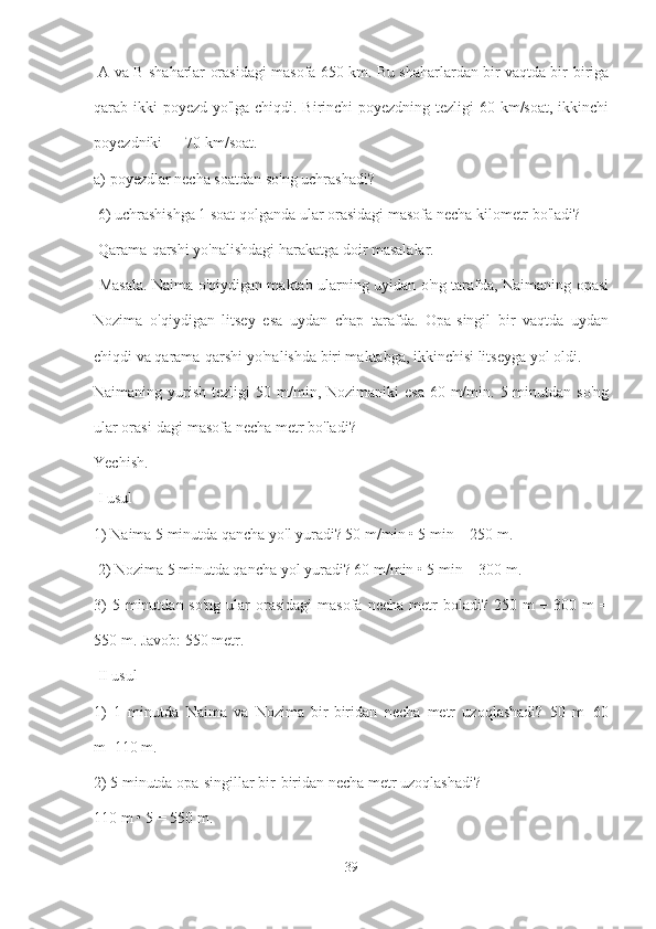   A va B shaharlar orasidagi masofa 650 km. Bu shaharlardan bir vaqtda bir-biriga
qarab ikki poyezd yo'lga chiqdi. Birinchi  poyezdning tezligi  60 km/soat, ikkinchi
poyezdniki — 70 km/soat. 
a) poyezdlar necha soatdan so'ng uchrashadi?
 6) uchrashishga 1 soat qolganda ular orasidagi masofa necha kilometr bo'ladi?
 Qarama-qarshi yo'nalishdagi harakatga doir masalalar.
  Masala. Naima o'qiydigan maktab ularning uyidan o'ng tarafda, Naimaning opasi
Nozima   o'qiydigan   litsey   esa   uydan   chap   tarafda.   Opa-singil   bir   vaqtda   uydan
chiqdi va qarama-qarshi yo'nalishda biri maktabga, ikkinchisi litseyga yol oldi.
Naimaning yurish  tezligi  50  m/min, Nozimaniki   esa  60  m/min.  5 minutdan  so'ng
ular orasi-dagi masofa necha metr bo'ladi? 
Yechish.
 I usul 
1) Naima 5 minutda qancha yo'l yuradi? 50 m/min • 5 min = 250 m.
 2) Nozima 5 minutda qancha yol yuradi? 60 m/min • 5 min = 300 m. 
3)   5 minutdan  so'ng  ular  orasidagi   masofa  necha  metr   boladi?  250 m  +  300 m   =
550 m. Javob: 550 metr.
 II usul 
1)   1   minutda   Naima   va   Nozima   bir-biridan   necha   metr   uzoqlashadi?   50   m+60
m=110 m. 
2) 5 minutda opa-singillar bir-biridan necha metr uzoqlashadi? 
110 m • 5 = 550 m.
39 