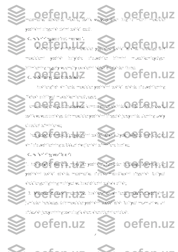 matematika   darslarida   masofa,   tezlik   va   vaqt   bilan   bog`liq   matnli   masalalar
yechishni o`rganish tizimi tashkil etadi.
  Kurs ishining tadqiqot maqsadi. 
Boshlang‘ich   sinflarda   masalalar   yechishni   tashkil   etishda   harakatga   doir
masalalarni   yechish   bo`yicha   o‘quvchilar   bilimini   mustahkamlaydigan
bilimlarning nazariy va amaliy asoslarini ishlab chiqishdan iborat.
  Kurs  ishining tadqiqot farazi.  
Boshlang‘ich   sinflarda   masalalar   yechishni   tashkil   etishda   o‘quvchilarning
fikrlash qobiliyati mustahkamlanadi, agar;
  - amallar bajarishga doir tasavvur komponentlari alohida-alohida tuzilib, masofa,
tezlik va vaqt topishga doir masalalar yechishni o‘rgatish jarayonida ularning uzviy
aloqalari ta‘minlansa;
  -   harakatga   doir   masalalar   yechishni   tashkil   etish   subyekti   sifatida   boshlang‘ich
sinf o‘quvchilarining tafakkuri rivojlanishi ta‘minlana borilsa;
  Kurs  ishining vazifalari:  
1.  Boshlang‘ich  sinflarda  masalalar   yechishni,  jumladan   harakatga   doir  masalalar
yechishni   tashkil   etishda   matematika   o‘qitish   metodikasini   o‘rganish   faoliyati
shakllanganligining mohiyati va bosqichlarini tashxis qilish;
  2.   Matematika   kursi   materialida   boshlang‘ich   sinflarda   masalalar   yechishni,
jumladan harakatga doir masalalar yechishni tashkil etish faoliyati mazmuni va uni
o‘tkazish jarayonining texnologik shart-sharoitlarini aniqlash.
4 