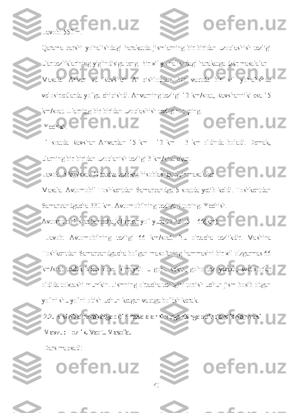  Javob: 550 m. 
Qarama-qarshi   yo'nalishdagi   harakatda   jismlarning   bir-biridan   uzoqlashish   tezligi
ular tezliklarining yig'indisiga teng. Bir xil yo'nalishdagi harakatga doir masalalar 
Masala.   Anvar   va   Ravshan   A   qishloqdan   bir   vaqtda   bir   xil   yo'nalishda
velosipedlarda yo'lga chiqishdi. Anvarning tezligi 12 km/soat, Ravshanniki esa 15
km/soat. Ularning bir-biridan uzoqlashish tezligini toping.
 Yechish.
  1   soatda   Ravshan   Anvardan   15   km   -   12   km   =   3   km   oldinda   boladi.   Demak,
ularning bir-biridan uzoqlanish tezligi 3 km/soat ekan.
 Javob: 3 km/soat. O'rtacha tezlikni hisoblashga doir masalalar 
Masala.  Avtomobil   Toshkentdan  Samarqandga  5  soatda   yetib  keldi.  Toshkentdan
Samarqandgacha 330 km. Avtomobilning tezligini toping. Yechish. 
Avtomobil 1 soatda necha kilometr yo'l yuradi? 330:5 = 66(km).
  Javob:   Avtomobilning   tezligi   66   km/soat.   Bu   o'rtacha   tezlikdir.   Mashina
Toshkentdan Samarqandgacha bo'lgan masofaning hammasini bir xil o'zgarmas 66
km/soat   tezlik   bilan   bosa   olmaydi:   u   goho   sekin,   goho   tez   yuradi,   svetoforlar
oldida to'xtashi mumkin. Jismning o'rtacha tezligini topish uchun jism bosib o'tgan
yo'lni shu yo'lni o'tish uchun ketgan vaqtga bo'lish kerak.
 2.2.  4-sinfda harakatga doir masalalarni o`rganishga doir dars ishlanmasi
  Mavzu: Tezlik. Vaqt. Masofa.
 Dars maqsadi:
40 