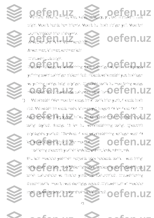   Mahbuba:   Sekund,   minut,   soat,   sutka,   hafta,   oy,   yil,   asr.   O'qituvchi:   Juda
to'g'ri.   Masofa   haqida   ham   bilamiz.   Masofa   bu-   bosib   o'tilgan   yo'l.   Masofani
uzunlik birliklari bilan o'lchaymiz.
 Anvar, sen uzunlik birliklarini sanab ber. 
Anvar: metr, kilometr, santimetr kabi
 O'qituvchi: Juda to'g'ri. 
O'qituvchi   doskaga   velosipedchining   rasmi   tushirilgan   va   u   bosib   o'tayotgan
yo’lning tasviri tushirilgan plakatni iladi. Plakatda velisopedchi yura boshlagan
va   yo'lning   oxiriga   belgi   qo'yilgan.   O'qituvchi   tezlik   bu   masofaning   vaqtga
nisbati ekanligini, o'quvchilarga tushuntirib berish lozim. 
1) Velosipedchi 48km masofani soatga bir xil tezlik bilan yurib, 4 soatda bosib
o'tdi. Velosedchi  bir  soatda  necha kilometr yo'l  bosgan? 48 km 4soat  48:4=12
Agar har soatda  12 km  yurgan bo'lsa, uni  velosipedchining 1 soatdagi  harakat
tezligi   deyiladi.   Soatiga   12   km   bu-   velosipedchining   tezligi.   Qisqartirib
qo'yidagicha   yoziladi:   12km/soat.   4   soat-velosipedchining   sarflagan   vaqti   48
km- velosipedchining bosib o'tgan masofasi. 
Tezlikning qisqartirib yozilishi km/soat, km/min, km/s, m/min, m/s. 
Shu   kabi   masalalar   yechilishi   natijasida   tekis   harakatda   tezlik   –   vaqt   birligi
ichida   bosib   o`tilgan   masofa   ekanligi,   tekis   harakatning   o`zi   o`quvchilarga
tanish   tushunchalar   va   iboralar   yordamida   tushuntiriladi.   O`quvchilarning
diqqatini tezlik= masofa : vaqt ekanligiga qaratadi. O'qituvchi turli xil masalalar
orqali o'quvchilarda tezlik tushunchasini shakllantiradi.
42 