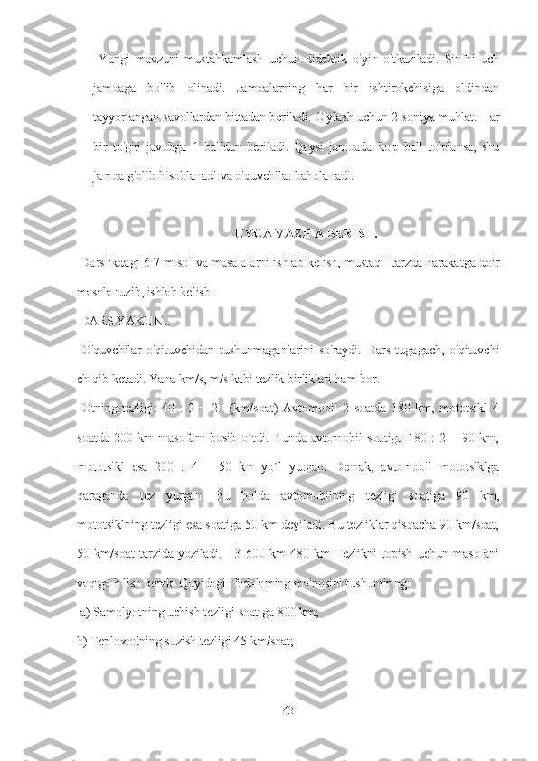   Yangi   mavzuni   mustahkamlash   uchun   didaktik   o'yin   o'tkaziladi.   Sinfni   uch
jamoaga   bo'lib   olinadi.   Jamoalarning   har   bir   ishtirokchisiga   oldindan
tayyorlangan savollardan bittadan beriladi. O'ylash uchun 2 soniya muhlat. Har
bir   to'g'ri   javobga   1   balldan   beriladi.   Qaysi   jamoada   ko'p   ball   to'plansa,   shu
jamoa g'olib hisoblanadi va o'quvchilar baholanadi.
UYGA VAZIFA BERISH.
 Darslikdagi 6-7 misol va masalalarni ishlab kelish, mustaqil tarzda harakatga doir
masala tuzib, ishlab kelish.
 DARS YAKUNI.
  O'quvchilar   o'qituvchidan   tushunmaganlarini   so'raydi.   Dars   tugagach,   o'qituvchi
chiqib ketadi. Yana km/s, m/s kabi tezlik birliklari ham bor.
  Otning   tezligi:   40   :   2   =   20   (km/soat)   Avtomobil   2   soatda   180   km,   mototsikl   4
soatda   200   km   masofani   bosib   o`tdi.   Bunda   avtomobil   soatiga   180   :   2   =   90   km,
mototsikl   esa   200   :   4   =   50   km   yo`l   yurgan.   Demak,   avtomobil   mototsiklga
qaraganda   tez   yurgan.   Bu   holda   avtomobilning   tezligi   soatiga   90   km,
mototsiklning tezligi esa soatiga 50 km deyiladi. Bu tezliklar qisqacha 90 km/soat,
50   km/soat   tarzida   yoziladi.   ■3   600   km   480   km   Tezlikni   topish   uchun   masofani
vaqtga b lish kerak. Quyidagi ifodalaming ma'nosini tushuntiring:
 a) Samolyotning uchish tezligi soatiga 800 km; 
b) Teploxodning suzish tezligi 45 km/soat;
43 