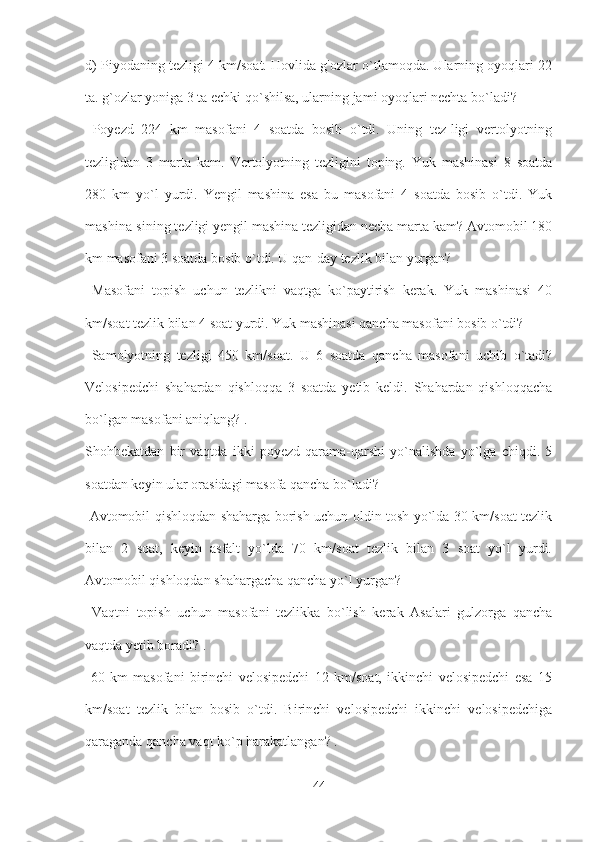 d) Piyodaning tezligi 4 km/soat. Hovlida g'ozlar o`tlamoqda. Ularning oyoqlari 22
ta. g`ozlar yoniga 3 ta echki qo`shilsa, ularning jami oyoqlari nechta bo`ladi?
  Poyezd   224   km   masofani   4   soatda   bosib   o`tdi.   Uning   tez-ligi   vertolyotning
tezligidan   3   marta   kam.   Vertolyotning   tezligini   toping.   Yuk   mashinasi   8   soatda
280   km   yo`l   yurdi.   Yengil   mashina   esa   bu   masofani   4   soatda   bosib   o`tdi.   Yuk
mashina-sining tezligi yengil mashina tezligidan necha marta kam? Avtomobil 180
km masofani 3 soatda bosib o`tdi. U qan-day tezlik bilan yurgan?
  Masofani   topish   uchun   tezlikni   vaqtga   ko`paytirish   kerak.   Yuk   mashinasi   40
km/soat tezlik bilan 4 soat yurdi. Yuk mashinasi qancha masofani bosib o`tdi?
  Samolyotning   tezligi   450   km/soat.   U   6   soatda   qancha   masofani   uchib   o`tadi?
Velosipedchi   shahardan   qishloqqa   3   soatda   yetib   keldi.   Shahardan   qishloqqacha
bo`lgan masofani aniqlang? . 
Shohbekatdan   bir   vaqtda   ikki   poyezd   qarama-qarshi   yo`nalishda   yo`lga   chiqdi.   5
soatdan keyin ular orasidagi masofa qancha bo`ladi?
  Avtomobil qishloqdan shaharga borish uchun oldin tosh yo`lda 30 km/soat tezlik
bilan   2   soat,   keyin   asfalt   yo`lda   70   km/soat   tezlik   bilan   3   soat   yo`l   yurdi.
Avtomobil qishloqdan shahargacha qancha yo`l yurgan?
  Vaqtni   topish   uchun   masofani   tezlikka   bo`lish   kerak   Asalari   gulzorga   qancha
vaqtda yetib boradi? .
  60   km   masofani   birinchi   velosipedchi   12   km/soat,   ikkinchi   velosipedchi   esa   15
km/soat   tezlik   bilan   bosib   o`tdi.   Birinchi   velosipedchi   ikkinchi   velosipedchiga
qaraganda qancha vaqt ko`p harakatlangan? . 
44 