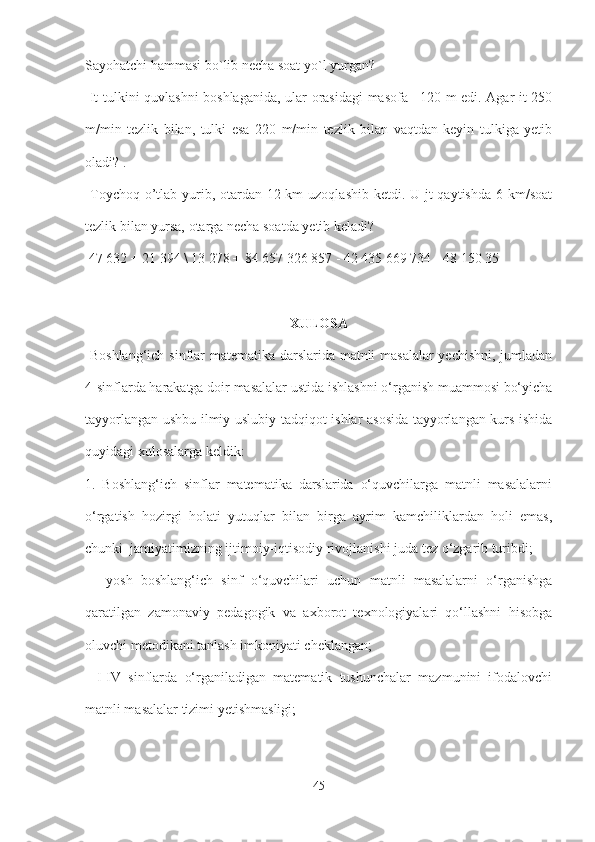 Sayohatchi hammasi bo`lib necha soat yo`l yurgan?
  It tulkini quvlashni boshlaganida, ular orasidagi masofa | 120 m edi. Agar it 250
m/min   tezlik   bilan,   tulki   esa   220   m/min   tezlik   bilan   vaqtdan   keyin   tulkiga   yetib
oladi? .
  Toychoq o’tlab yurib, otardan 12 km  uzoqlashib ketdi. U jt qaytishda  6 km/soat
tezlik bilan yursa, otarga necha soatda yetib keladi?
 47 632 + 21 394 \ 13 278 + 84 657 326 857 - 42 435 669 734 - 48 150 35
XULOSA
  Boshlang‘ich sinflar matematika darslarida matnli masalalar  yechishni, jumladan
4-sinflarda harakatga doir masalalar ustida ishlashni o‘rganish muammosi bo‘yicha
tayyorlangan ushbu ilmiy-uslubiy tadqiqot ishlar asosida tayyorlangan kurs ishida
quyidagi xulosalarga keldik: 
1.   Boshlang‘ich   sinflar   matematika   darslarida   o‘quvchilarga   matnli   masalalarni
o‘rgatish   hozirgi   holati   yutuqlar   bilan   birga   ayrim   kamchiliklardan   holi   emas,
chunki  jamiyatimizning ijtimoiy-iqtisodiy rivojlanishi juda tez o‘zgarib turibdi;
  -   yosh   boshlang‘ich   sinf   o‘quvchilari   uchun   matnli   masalalarni   o‘rganishga
qaratilgan   zamonaviy   pedagogik   va   axborot   texnologiyalari   qo‘llashni   hisobga
oluvchi metodikani tanlash imkoniyati cheklangan; 
-   I-IV   sinflarda   o‘rganiladigan   matematik   tushunchalar   mazmunini   ifodalovchi
matnli masalalar tizimi yetishmasligi;
45 