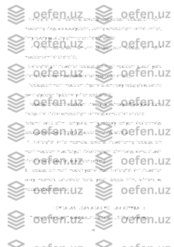    Boshlang‘ich sinflar matematika darslarida o‘rganiladigan harakatga doir matnli
masalarning o‘ziga xos xususiyatlarini, ularning samaradorligini oshirish omillari,
ilmiy-nazariy va uslubiy ta‘minoti atroflicha o‘rganildi:
  -   4-   sinflar   matematikasi   mazmunini   ochuvchi   qator   harakatga   doir   matnli
masalalar tizimi ishlab chiqildi; 
- boshlang‘ich sinf o‘quvchilari harakatga doir matnli  masalalarni  mustaqil  yecha
olishini ta‘minlovchi masala ustida ishlash rejasi ishlab chiqildi;
  - harakatgadoir  matnli  masalalarni  o‘rganishda zamonaviy pedagogik va axborot
texnologiyalardan foydalanish yo‘llari qarab chiqildi;
  -   harakatga   doir   matnli   masalalarni   o‘rvanishda   ma‘naviy-tarbiyaviy   vazifalarni
hisobga olish o‘qitish samaradorligini oshirishga xizmat qilishi aniqlandi.
Barkamol   avlod   ta‘lim   –tarbiyasida   milliy-ma‘naviy   tarbiyani   shakllantirishga
qaratilgan harakatga doir matnli masalalar bir tizimga keltirildi.
  4.   Boshlang‘ich   sinflar   matematka   darslarida   o‘quvchilarning   harakatga   doir
matnli  masalalarni  muvaffaqiyatli   o‘zlashtirishlarini   ta‘minlashga   xizmat  qiluvchi
o‘qitish shakllari,uslublari, va vositalari asoslandi.
5.   Harakatga   doir   matnli   masalalr   yechish   orqali   boshlang‘ich   sinf   o‘quvchilari
asosiy   matematik   tushunchalar   haqida   yetarli   darajada   bilim,   ko‘nikma   va
malakalarga ega bo’ladilar.
FOYDALANILGAN ADABIYOTLAR RO”YXATI:
 1. ‘‘ Barkamol avlod yili‘‘ davlat dasturi to`g`risida T., 2010 yil 29 yanvar 
46 