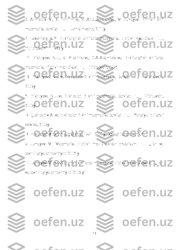 2.   Ahmedov   M,   R.   Ibrohimov,   N.   Abdurahmonova,   M.   Jumayev.   Birinchi   sinf
matematika darsligi. T., ―Uzinkomsentr, 2010y. 
3.   Levenberg   N.Y.   Boshlang`ich   ainflarda   matematika   o`qitish   metodikasi   T....,
‘‘O`qituvchi‘‘ - 1985 y.
  4.   Bikboyeva   N.U,   R.I.Sidelnikova,   G.A.Adambekova.   Boshlang’ich   sinflarda
matematika o’qitish metodikasi. T., ―O’qituvchi, 1996.
  5.   Bikboyeva   N.U.va   boshqalar   2   sinf   matematika   darsligi.   T.,   ―O’qituvchi,
2009y. 
6.   Bikboyeva   N.U.va   boshqalar.   3   sinf   matematika   darsligi.   T.,   ―O’qituvchi,
2009y.
 7. Quchqarov A .va boshqalar. 4 sinf matematika darsligi. T., ―Yangiyul poligraf
service, 2009y.
 8. Boshlang‘ich ta‘lim jurnalining 1991- 2011 yillardagi barcha sonlari 
9.   Jumayev   M.   Matematika   o`qitish   metodikasidan   praktikum.   T....   „Fan   va
texnologiyalar nashriyoti 2006 y. 
10.  Jumayev   M.  Boshlang`ich   sinflarda   matematika  o`qitish   metodikasi  T...  „Fan
va texnologiyalar nashriyoti 2005 yil
47 