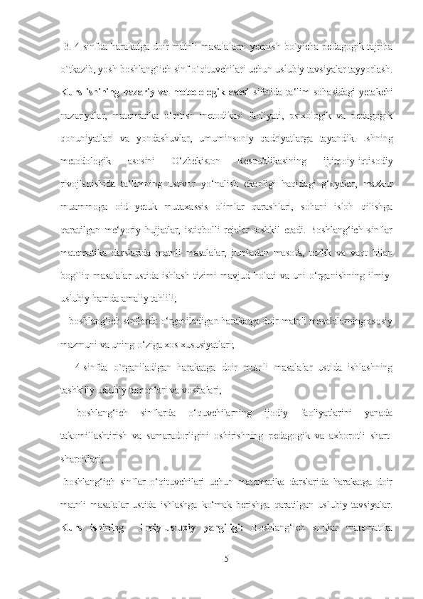   3. 4-sinfda harakatga doir  matnli  masalalarni  yechish  bo`yicha pedagogik tajriba
o`tkazib, yosh boshlang`ich sinf o`qituvchilari uchun uslubiy tavsiyalar tayyorlash.
Kurs   ishining   nazariy   va   metodologik   asosi   sifatida   ta‘lim   sohasidagi   yetakchi
nazariyalar,   matematika   o‘qitish   metodikasi   faoliyati,   psixologik   va   pedagogik
qonuniyatlari   va   yondashuvlar,   umuminsoniy   qadriyatlarga   tayandik.   Ishning
metodologik   asosini   O‘zbekiston   Respublikasining   ijtimoiy-iqtisodiy
rivojlanishida   ta‘limning   ustivor   yo‘nalish   ekanligi   haqidagi   g‘oyalar,   mazkur
muammoga   oid   yetuk   mutaxassis   olimlar   qarashlari,   sohani   isloh   qilishga
qaratilgan   me‘yoriy   hujjatlar,   istiqbolli   rejalar   tashkil   etadi.   Boshlang‘ich   sinflar
matematika   darslarida   matnli   masalalar,   jumladan   masofa,   tezlik   va   vaqt   bilan
bog`liq   masalalar   ustida   ishlash   tizimi   mavjud   holati   va   uni   o‘rganishning   ilmiy-
uslubiy hamda amaliy tahlili;
 - boshlang‘ich sinflarda o‘rganiladigan harakatga doir matnli masalalarning asosiy
mazmuni va uning o‘ziga xos xususiyatlari;
  -   4-sinfda   o`rganiladigan   harakatga   doir   matnli   masalalar   ustida   ishlashning
tashkiliy uslubiy tomonlari va vositalari;
  -boshlang‘ich   sinflarda   o‘quvchilarning   ijodiy   faoliyatlarini   yanada
takomillashtirish   va   samaradorligini   oshirishning   pedagogik   va   axborotli   shart-
sharoitlari; 
-boshlang‘ich   sinflar   o‘qituvchilari   uchun   matematika   darslarida   harakatga   doir
matnli   masalalar   ustida   ishlashga   ko‘mak   berishga   qaratilgan   uslubiy   tavsiyalar.
Kurs   ishining     ilmiy-uslubiy   yangiligi:   Boshlang‘ich   sinflar   matematika
5 