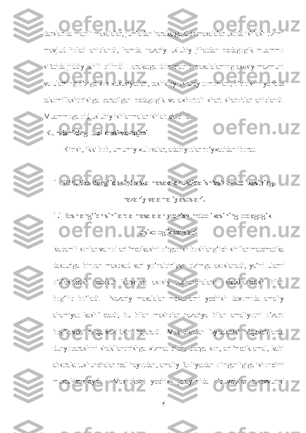 darslarida matnli masalalar, jumladan harakatga doir masalalar ustida ishlash tizimi
mavjud   holati   aniqlandi,   hamda   nazariy   uslubiy   jihatdan   pedagogik   muammo
sifatida jiddiy tahlil qilindi. Harakatga doir matnli masalalarning asosiy  mazmuni
va ularning o‘ziga xos xususiyatlari, tashkiliy uslubiy tomonlari, o‘qitishni yanada
takomillashtirishga   qaratilgan   pedagogik   va   axborotli   shart   sharoitlar   aniqlandi.
Muammoga oid uslubiy ishlanmalar ishlab chiqildi.
 Kurs ishining  tuzilmasi va hajmi . 
 Kirish, ikki bob, umumiy xulosalar, adabiyotlar ro‘yxatidan iborat.
1-BOB. Boshlang’ich sinflarda masalalar ustida ishlash metodikasining
nazariy va amaliy asoslari.
1.1 Boshlang’ich sinflarda masalalar yechish metodikasining pedagogik-
psixologik asoslari
Raqamli sonlar va nol arifmetikasini o’rganish boshlang‘ich sinflar matematika
dasturiga   binoan   masqsad   sari   yo’naltirilgan   tizimga   asoslanadi,   ya‘ni   ularni
o‘zlashtirish   mazkur   kursning   asosiy   tushunchalarini   shakllantirish   bilan
bog’liq   bo’ladi.     Nazariy   masalalar   mashqlarni   yechish   davomida   amaliy
ahamiyat   kashf   etadi,   bu   bilan   mashqlar   nazariya   bilan   amaliyotni   o’zaro
bog’lovchi   halqa   vazifasini   bajaradi.     Mashqlardan   foydalanish   o’quvchilarda
dunyoqarashini   shakllantirishga   xizmat   qilib,   ularga   son,   arifmetik   amal,   kabi
abstrakt tushunchalar real hayotdan, amaliy faoliyatdan olinganligiga ishonchni
mustahkamlaydi.     Mashqlarni   yechish   jarayonida   o’quvchilar   tasavvurini
6 