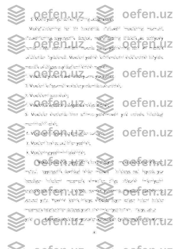      5. Mashq yechilgandan so’ng uning ustida ishlash.
  Mashg’ulotlarning   har   bir   bosqichida   o’qituvchi   masalaning   mazmuni,
o’quvchilarning   tayyorgarlik   darajasi,   mashg’ulotning   didaktik   va   tarbiyaviy
hamda   o’zga   qator   omillarni   nazarda   tutib,   yechishning   turli   xil   metodik
uslublaridan foydalanadi. Masalani yechish ko’nikmalarini shakllantirish bo’yicha
metodik uslublarga quyidagilarni kiritish mumkin. 
1. Masala bo’yicha o’quvchi bilan yuzma-yuz suhbat,
2. Masalani ko’rgazmali vositalar yordamida tushuntirish,
3. Masalalarni taqqoslash;
4. Masalani o’zgartirish, o’zgacha shaklga kiritish; 
5.   Masalalar   shartlarida   biror   ta‘limot   yetishmovchi   yoki   ortiqcha   holatidagi
matnini tahlil etish;
 6. Masalalarni o’quvchilar tomonidan tuzilishi;
 7. Masalani boshqa usul bilan yechish;
 8. Masalaning yechimini tekshirish;
  Masala   yechishga   tayyorgarlik   bosqichdayoq   ―masala   iborasini   ishlatgan
ma‘qul.   Tayyorgarlik   davridagi   ishdan   maqsad   –   bolalarga   real   hayotda   yuz
beradigan   holatlarni   matematik   simvollar   tiliga   o’tkazish   imkoniyatini
anglatishdan   iboratdir.   Bu   holatda   rasmlar   yordamida   masalalar   tuzilishining
zarurati   yo’q.   Yaxshisi   kichik   hikoya   shaklida   bayon   etilgan   holatni   bolalar
matematik belgilar bilan daftarga yozib olish imkoniyati bo’lsin. Hikoya uchun + =
yoki   –   =.   Sxematik   shakldagi   yozuvlar   ko’rsatkich   (yo’llanma)   bo’lib   xizmat
8 