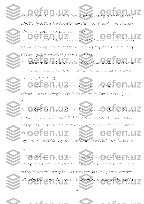 qilishi   mumkin.   Bu   shakllar   ichiga   bolalar   tegishli   sujetdagi   raqamlar   (sonlarni)
qo’yadilar   (yozadilar).   Masalan,   «ikki   tasvir   keltirilgan   (   -rasm)   –   mana   bu   rasm
bo’yicha men tuzgan hikoyaga diqqat qilinglar».
 1. ―Olchaning bir shoxida 3 dona olcha, boshqa shoxida esa 1 dona olcha bor edi,
har ikkala shoxdagi olchalar soni 4 ta ekan. Bu hikoyani yozib olish uchun qanday
shakldan foydalanish mumkin? (birinchisi 3 + 1 = 4).
  2. ―Olchaning shoxida 4 dona olcha bor. Shuning bittasini uzib olishdi, shoxida
endi 3 dona olcha qoldi. Bu hikoyani matematik belgilari bilan qay shaklda yozib
olish mumkin? (4 –1 = 3)
  3. ―Bir shoxda bir dona olcha bor edi. Ikkinchi shoxida esa undan 2 dona olcha
ko’p edi. Hisoblab  ko’ringchi, ikkinchi  shoxida  qancha olcha bor  ekan?  (1 + 2 =
3).
 4. ―Bir shoxda 3 ta olcha bor edi. Ikkinchisida esa undan 2 ta kamroq - ikkinchi
shoxda   qancha   olcha   bor   ekan?   (3–2=1).   Bolalar   asta-sekin   shunday   hikoyalar
tuzishga kirisha boshlaydilar. Sxematik shakl  ular uchun yo’llanma bo’lib xizmat
qiladi. 
Tayyorgarlik   bosqichida   quyidagi   topshiriqdan   (masaladan)   ham   foydalanish
mumkin:
  ―Qush   uyasida   6   ta   chumchuq   bor.   Ularga   yana   bir   gala   chumchuqlar   kelib
qo’shilgach, qushlarning soni 9 ta bo’ldi. Inga necha qush kelib qo’shildi?. Bolalar
mashg’ulot  davomida  namoyish  taxtasida  (nabornoye polotno)  6  ta qush  tasvirini
terib   qo’yadilar.   Keyin   ularning   soni   9   taga   yetgunga   qadar   qushlar   tasvirini
9 