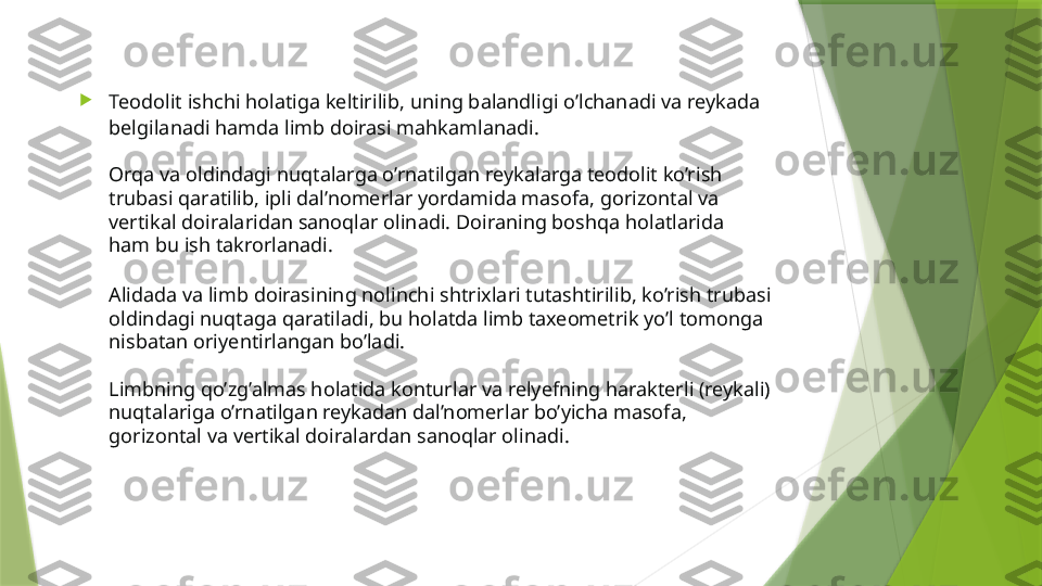 
Teodolit  ishchi holatiga keltirilib , uning balandligi o’lchanadi va reykada 
belgilanadi hamda limb doirasi mahkamlanadi.
Orqa va oldindagi nuqtalarga o’rnatilgan reykalarga teodolit ko’rish 
trubasi qaratilib, ipli dal’nomerlar yordamida masofa, gorizontal va 
vertikal doiralaridan sanoqlar olinadi. Doiraning boshqa holatlarida 
ham bu ish takrorlanadi .
Alidada va limb doirasining nolinchi shtrixlari tutashtirilib, ko’rish trubasi 
oldindagi nuqtaga qaratiladi, bu holatda limb taxeometrik yo’l tomonga 
nisbatan oriyentirlangan bo’ladi.
Limbning qo’zg’almas holatida konturlar va relyefning harakterli (reykali) 
nuqtalariga o’rnatilgan reykadan dal’nomerlar bo’yicha masofa, 
gorizontal va vertikal doiralardan sanoqlar olinadi.                 