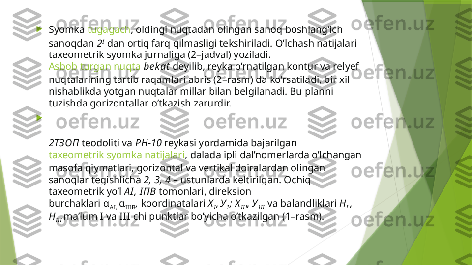 
Syomka  tugagach , oldingi nuqtadan olingan sanoq boshlang’ich 
sanoqdan  2 I
 dan ortiq farq qilmasligi tekshiriladi. O’lchash natijalari 
taxeometrik syomka jurnaliga (2–jadval) yoziladi. 
Asbob turgan nuqta  be k at   deyilib, reyka o’rnatilgan kontur va relyef 
nuqtalarining tartib raqamlari abris (2–rasm) da ko’rsatiladi, bir xil 
nishablikda yotgan nuqtalar millar bilan belgilanadi. Bu planni 
tuzishda gorizontallar o’tkazish zarurdir.

2 ТЗ ОП   teodoliti va  РН-10   reykasi yordamida bajarilgan 
taxeometrik syomka natijalari , dalada ipli dal’nomerlarda o’lchangan 
masofa qiymatlari, gorizontal va vertikal doiralardan olingan 
sanoqlar tegishlicha  2, 3, 4  – ustunlarda keltirilgan. Ochiq 
taxeometrik yo’l  А I , I ПВ   tomonlari, direksion 
burchaklari  α
AI,  α
III B ,   koordinatalari  Х
I ,
  У
1 ; Х
I I I ,
  У
1 I I   va balandliklari  Н
I   , 
Н
I I I   ma’lum   I  va  I I I  chi punktlar bo’yicha o’tkazilgan (1–rasm).                 